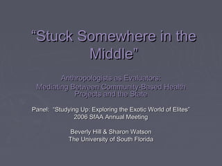 ““Stuck Somewhere in theStuck Somewhere in the
Middle”Middle”
Anthropologists as Evaluators:Anthropologists as Evaluators:
Mediating Between Community-Based HealthMediating Between Community-Based Health
Projects and the StateProjects and the State
Panel: “Studying Up: Exploring the Exotic World of Elites”Panel: “Studying Up: Exploring the Exotic World of Elites”
2006 SfAA Annual Meeting2006 SfAA Annual Meeting
Beverly Hill & Sharon WatsonBeverly Hill & Sharon Watson
The University of South FloridaThe University of South Florida
 