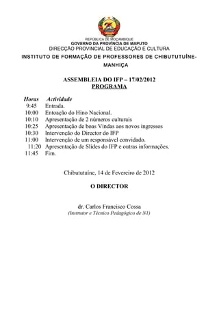REPÚBLICA DE MOÇAMBIQUE
GOVERNO DA PROVÍNCIA DE MAPUTO
DIRECÇÃO PROVINCIAL DE EDUCAÇÃO E CULTURA
INSTITUTO DE FORMAÇÃO DE PROFESSORES DE CHIBUTUTUÍNE-
MANHIÇA
ASSEMBLEIA DO IFP – 17/02/2012
PROGRAMA
Horas Actividade
9:45 Entrada.
10:00 Entoação do Hino Nacional.
10:10 Apresentação de 2 números culturais
10:25 Apresentação de boas Vindas aos novos ingressos
10:30 Intervenção do Director do IFP
11:00 Intervenção de um responsável convidado.
11:20 Apresentação de Slides do IFP e outras informações.
11:45 Fim.
Chibututuíne, 14 de Fevereiro de 2012
O DIRECTOR
dr. Carlos Francisco Cossa
(Instrutor e Técnico Pedagógico de N1)
 