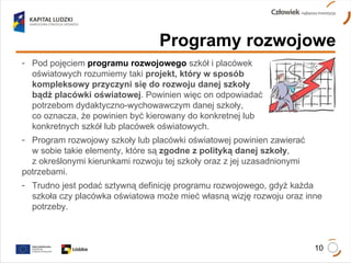 Programy rozwojowe Pod pojęciem  programu rozwojowego  szkół i placówek  oświatowych rozumiemy taki  projekt, który w sposób  kompleksowy przyczyni się do rozwoju danej szkoły  bądź placówki oświatowej . Powinien więc on odpowiadać  potrzebom dydaktyczno-wychowawczym danej szkoły,  co oznacza, że powinien być kierowany do konkretnej lub  konkretnych szkół lub placówek oświatowych. Program rozwojowy szkoły lub placówki oświatowej powinien zawierać  w sobie takie elementy, które są  zgodne z polityką danej szkoły ,  z określonymi kierunkami rozwoju tej szkoły oraz z jej uzasadnionymi  potrzebami. Trudno jest podać sztywną definicję programu rozwojowego, gdyż każda  szkoła czy placówka oświatowa może mieć własną wizję rozwoju oraz inne  potrzeby. 