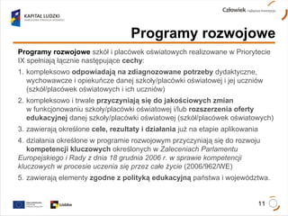 Programy rozwojowe Programy rozwojowe  szkół i placówek oświatowych realizowane w Priorytecie IX spełniają łącznie następujące  cechy : 1.  kompleksowo  odpowiadają na zdiagnozowane potrzeby  dydaktyczne,  wychowawcze i opiekuńcze danej szkoły/placówki oświatowej i jej uczniów  (szkół/placówek oświatowych i ich uczniów) 2.  kompleksowo i trwale  przyczyniają się do jakościowych zmian   w funkcjonowaniu szkoły/placówki oświatowej i/lub  rozszerzenia oferty  edukacyjnej  danej szkoły/placówki oświatowej (szkół/placówek oświatowych) 3.  zawierają określone  cele, rezultaty i działania  już na etapie aplikowania 4.  działania określone w programie rozwojowym przyczyniają się do rozwoju  kompetencji kluczowych  określonych w  Zaleceniach Parlamentu  Europejskiego i Rady z dnia 18 grudnia 2006 r. w sprawie kompetencji  kluczowych w procesie uczenia się przez całe życie  (2006/962/WE) 5.  zawierają elementy  zgodne z polityką edukacyjną  państwa i województwa. 