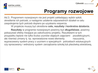 Programy rozwojowe Ad.3.  Programem rozwojowym nie jest projekt zakładający wybór szkół,  określenie ich potrzeb, a następnie ustalenie odpowiednich działań w celu  zaspokojenia tych potrzeb dopiero po uzyskaniu wsparcia.  W projekcie muszą być określone  cele, rezultaty i konkretne działania .  Rezultaty  w programie rozwojowym powinny być  długofalowe , powinny  pokazywać efekty trwające po zakończeniu projektu. Rezultatami w tym  przypadku będzie nie tylko liczba uczniów objętych zajęciami  pozalekcyjnymi, ale również zmiany tj. np. wprowadzone nowe elementy  nauczania, wypracowany system pracy z uczniem o specjalnych  potrzebach edukacyjnych czy opracowany i wdrożony system  zarządzania szkołą lub placówką oświatową. 