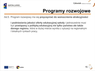 Programy rozwojowe Ad.5.  Program rozwojowy ma się  przyczyniać do wzmocnienia atrakcyjności  i podniesienia jakości oferty edukacyjnej szkoły  i jednocześnie musi  być  powiązany z polityką edukacyjną nie tylko państwa ale także  danego regionu , która w dużej mierze wynika z sytuacji na regionalnym  i lokalnych rynkach pracy.  