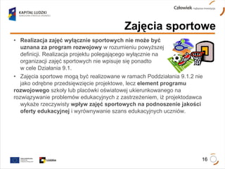 Realizacja zajęć wyłącznie sportowych nie może być  uznana za program rozwojowy  w rozumieniu powyższej  definicji. Realizacja projektu polegającego wyłącznie na  organizacji zajęć sportowych nie wpisuje się ponadto  w cele Działania 9.1. Zajęcia sportowe mogą być realizowane w ramach Poddziałania 9.1.2 nie  jako odrębne przedsięwzięcie projektowe, lecz  element programu  rozwojowego  szkoły lub placówki oświatowej ukierunkowanego na  rozwiązywanie problemów edukacyjnych z zastrzeżeniem, iż projektodawca  wykaże rzeczywisty  wpływ zajęć sportowych na podnoszenie jakości  oferty edukacyjnej  i wyrównywanie szans edukacyjnych uczniów. Zajęcia sportowe 