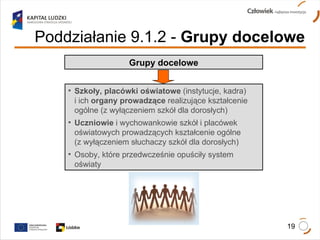 Poddziałanie 9.1.2   -  Grupy docelowe Szkoły, placówki oświatowe  (instytucje, kadra)  i ich  organy prowadzące  realizujące kształcenie  ogólne (z wyłączeniem szkół dla dorosłych) Uczniowie  i wychowankowie szkół i placówek  oświatowych prowadzących kształcenie ogólne  (z wyłączeniem słuchaczy szkół dla dorosłych) Osoby, które przedwcześnie opuściły system  oświaty Grupy docelowe 