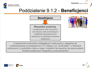 Beneficjenci Wszystkie podmioty  z wyłączeniem osób fizycznych  (nie dotyczy osób prowadzących działalność gospodarczą lub oświatową na podstawie przepisów odrębnych) Z wyłączeniem podmiotów podlegających wykluczeniu z ubiegania się  o dofinansowanie na podstawie art. 211 Ustawy z dn. 30.06.2005 r. o finansach publicznych, tj. podmiotów, które w ciągu 3 ostatnich lat dopuściły się wykorzystania środków publicznych niezgodnie z przeznaczeniem Poddziałanie 9.1.2   -  Beneficjenci 