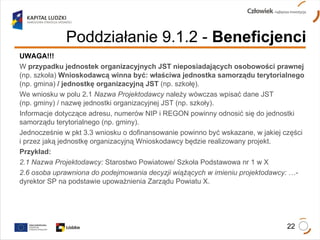 UWAGA!!!   W  przypadku jednostek organizacyjnych JST nieposiadających osobowości prawnej  (np. szkoła)  Wnioskodawcą winna być: właściwa jednostka samorządu terytorialnego  (np. gmina)  / jednostkę organizacyjną JST  (np. szkołę). We wniosku w polu 2.1  Nazwa Projektodawcy  należy wówczas wpisać dane JST  (np. gminy) / nazwę jednostki organizacyjnej JST (np. szkoły).  Informacje dotyczące adresu, numerów NIP i REGON powinny odnosić się do jednostki samorządu terytorialnego (np. gminy). Jednocześnie w pkt 3.3 wniosku o dofinansowanie powinno być wskazane, w jakiej części i przez jaką jednostkę organizacyjną Wnioskodawcy będzie realizowany projekt. Przykład:  2.1 Nazwa Projektodawcy:  Starostwo Powiatowe/ Szkoła Podstawowa nr 1 w X 2.6 osoba uprawniona do podejmowania decyzji wiążących w imieniu projektodawcy:  …-dyrektor SP na podstawie upoważnienia Zarządu Powiatu X. Poddziałanie 9.1.2   -  Beneficjenci 