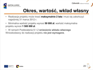 Realizacja projektu może trwać  maksymalnie 2 lata  i musi się zakończyć  najpóźniej 31 marca 2012 r. Minimalna wartość projektu wynosi  50 000 zł , wartość maksymalna  projektu wynosi  1 500 000 zł . W ramach Poddziałania 9.1.2  wniesienie wkładu własnego   Wnioskodawcy do realizacji projektu  nie jest wymagane . Okres, wartość, wkład własny 