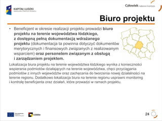 Beneficjent w okresie realizacji projektu prowadzi   biuro  projektu na terenie województwa łódzkiego,  z dostępną pełną dokumentacją wdrażanego  projektu  (dokumentacja ta powinna dotyczyć dokumentów  merytorycznych i finansowych związanych z realizowanym  wsparciem)  oraz personelem związanym z obsługą  i zarządzaniem projektem.  Lokalizacja biura projektu na terenie województwa łódzkiego wynika z konieczności wspierania podmiotów działających na terenie województwa, chęci przyciągania podmiotów z innych województw oraz zachęcania do tworzenia nowej działalności na terenie regionu. Dodatkowo lokalizacja biura na terenie regionu usprawni monitoring  i kontrolę beneficjenta oraz działań, które prowadzi w ramach projektu. Biuro projektu 