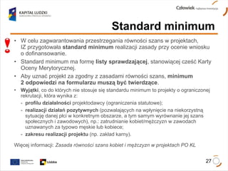 W celu zagwarantowania przestrzegania równości szans w projektach,  IZ przygotowała  standard minimum  realizacji zasady przy ocenie wniosku  o dofinansowanie. Standard minimum ma formę  listy sprawdzającej , stanowiącej cześć Karty Oceny Merytorycznej.  Aby uznać projekt za zgodny z zasadami równości szans,  minimum  2 odpowiedzi na formularzu muszą być twierdzące . Wyjątki , co do których nie stosuje się standardu minimum to projekty o ograniczonej rekrutacji, która wynika z: -  profilu działalności  projektodawcy (ograniczenia statutowe); -  realizacji działań pozytywnych  (pozwalających na wpłynięcie na niekorzystną  sytuację danej płci w konkretnym obszarze, a tym samym wyrównanie jej szans  społecznych i zawodowych), np.: zatrudnianie kobiet/mężczyzn w zawodach  uznawanych za typowo męskie lub kobiece; -  zakresu realizacji projektu  (np. zakład karny). Więcej informacji:  Zasada równości szans kobiet i mężczyzn w projektach PO KL Standard minimum   