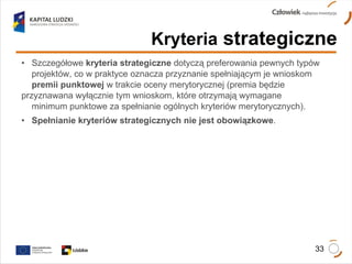 Kryteria  strategiczne Szczegółowe  kryteria strategiczne  dotyczą preferowania pewnych typów  projektów, co w praktyce oznacza przyznanie spełniającym je wnioskom  premii punktowej  w trakcie oceny merytorycznej (premia będzie  przyznawana wyłącznie tym wnioskom, które otrzymają wymagane  minimum punktowe za spełnianie ogólnych kryteriów merytorycznych).  Spełnianie kryteriów strategicznych nie jest obowiązkowe . 
