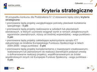 Kryteria  strategiczne W przypadku konkursu dla Poddziałania 9.1.2 stosowane będą cztery  kryteria strategiczne : premiowane będą projekty uwzględniające potrzeby placówek kształcenia  specjalnego -  5 pkt premiowane będą projekty realizowane w szkołach lub placówkach  oświatowych, w których uczniowie osiągnęli wynik w ramach ubiegłorocznych  egzaminów zewnętrznych, niższy od średniej wojewódzkiej - waga punktowa -  5 pkt premiowane będą projekty zakładające wykorzystanie sprzętu ICT  zakupionego ze środków Europejskiego Funduszu Społecznego w latach  2004-2006 - waga punktowa -  5 pkt premiowane będą projekty komplementarne z inwestycjami zrealizowanymi,  realizowanymi lub planowanymi do realizacji (beneficjent podpisał umowę  o dofinansowanie realizacji projektu), współfinansowanymi ze źródeł  wspólnotowych innych niż Europejski Fundusz Społeczny - waga punktowa -  5 pkt 
