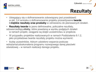 Ubiegający się o dofinansowanie zobowiązany jest przedstawić  w pkt. 3.4 wniosku o dofinansowanie projektu przewidywane  twarde  i miękkie rezultaty oraz produkty  w odniesieniu do planowanych działań.  Rezultaty twarde  to jasno definiowalne, policzalne rezultaty,  odzwierciedlają  efekty , które powstaną w wyniku podjętych działań  w ramach projekt, osiągane są dzięki uczestnictwu w projekcie.  W przypadku projektów realizowanych w ramach Poddziałania 9.1.2,  jako przykładowe twarde rezultaty projektu można wymienić:  liczbę uczestników, którym udzielono wsparcia podczas  wdrażania/udoskonalania programu rozwojowego danej placówki  oświatowej – w ramach realizacji danego projektu. Rezultaty 