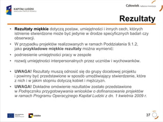 Rezultaty miękkie  dotyczą postaw, umiejętności i innych cech, których  istnienie stwierdzone może być jedynie w drodze specyficznych badań czy  obserwacji.  W przypadku projektów realizowanych w ramach Poddziałania 9.1.2,  jako  przykładowe miękkie rezultaty  można wymienić:  podniesienie umiejętności pracy w zespole  rozwój umiejętności interpersonalnych przez uczniów i wychowanków. UWAGA!  Rezultaty muszą odnosić się do grupy docelowej projektu  i powinny być przedstawione w sposób umożliwiający stwierdzenie, które  z nich i w jakim stopniu dotyczą kobiet i mężczyzn. UWAGA!  Dokładne omówienie rezultatów zostało przedstawione  w  Podręczniku przygotowywania wniosków o dofinansowanie projektów  w ramach Programu Operacyjnego Kapitał Ludzki z dn. 1 kwietnia 2009 r.  Rezultaty 