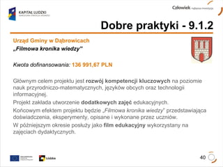 Dobre praktyki - 9.1.2 Urząd Gminy w Dąbrowicach „ Filmowa kronika wiedzy” Kwota dofinansowania:   136 991,67 PLN Głównym celem projektu jest  rozwój kompetencji kluczowych  na poziomie nauk przyrodniczo-matematycznych, języków obcych oraz technologii informacyjnej. Projekt zakłada utworzenie  dodatkowych zajęć  edukacyjnych.  Końcowym efektem projektu będzie „ Filmowa kronika wiedzy ” przedstawiająca doświadczenia, eksperymenty, opisane i wykonane przez uczniów.  W późniejszym okresie posłuży jako  film edukacyjny  wykorzystany na zajęciach dydaktycznych.  