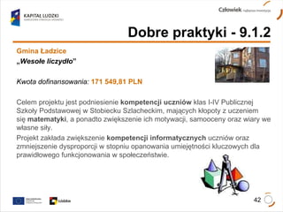 Dobre praktyki - 9.1.2 Gmina Ładzice „ Wesołe liczydło ”   Kwota dofinansowania:   171 549,81 PLN Celem projektu jest podniesienie  kompetencji uczniów  klas I-IV Publicznej Szkoły Podstawowej w Stobiecku Szlacheckim, mających kłopoty z uczeniem  się  matematyki , a ponadto zwiększenie ich motywacji, samooceny oraz wiary we własne siły.  Projekt zakłada zwiększenie  kompetencji informatycznych  uczniów oraz zmniejszenie dysproporcji w stopniu opanowania umiejętności kluczowych dla prawidłowego funkcjonowania w społeczeństwie. 