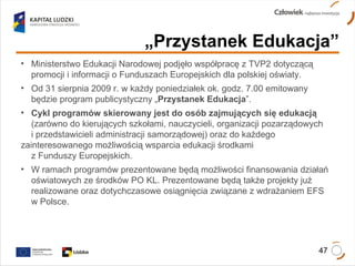 „ Przystanek Edukacja” Ministerstwo Edukacji Narodowej podjęło współpracę z TVP2 dotyczącą  promocji i informacji o Funduszach Europejskich dla polskiej oświaty. Od 31 sierpnia 2009 r. w każdy poniedziałek ok. godz. 7.00 emitowany  będzie program publicystyczny „ Przystanek Edukacja ”. Cykl programów skierowany jest do osób zajmujących się edukacją   (zarówno do kierujących szkołami, nauczycieli, organizacji pozarządowych  i przedstawicieli administracji samorządowej) oraz do każdego  zainteresowanego możliwością wsparcia edukacji środkami  z Funduszy Europejskich.  W ramach programów prezentowane będą możliwości finansowania działań  oświatowych ze środków PO KL. Prezentowane będą także projekty już  realizowane oraz dotychczasowe osiągnięcia związane z wdrażaniem EFS  w Polsce. 