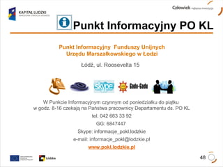 Punkt Informacyjny  Funduszy Unijnych Urzędu Marszałkowskiego w Łodzi Łódź, ul. Roosevelta 15  W Punkcie Informacyjnym czynnym od poniedziałku do piątku  w godz. 8-16 czekają na Państwa pracownicy Departamentu ds. PO KL tel. 042 663 33 92 GG: 6847447  Skype: informacje_pokl.lodzkie e-mail: informacje_pokl@lodzkie.pl www.pokl.lodzkie.pl Punkt Informacyjny PO KL 