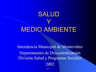 SALUD
         Y
  MEDIO AMBIENTE

Intendencia Municipal de Montevideo
 Departamento de Descentralización
 División Salud y Programas Sociales
                2002
                gc
 