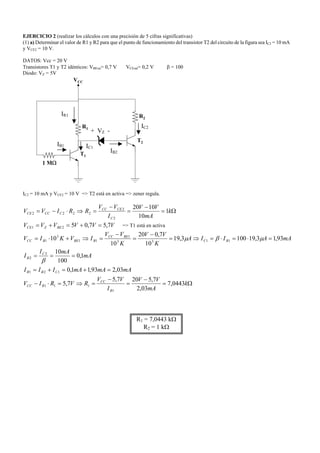 EJERCICIO 2 (realizar los cálculos con una precisión de 5 cifras significativas)
(1) a) Determinar el valor de R1 y R2 para que el punto de funcionamiento del transistor T2 del circuito de la figura sea IC2 = 10 mA
y VCE2 = 10 V.
DATOS: Vcc = 20 V
Transistores T1 y T2 idénticos: VBEon= 0,7 V VCEsat= 0,2 V β = 100
Diodo: VZ = 5V
R1
VCC
R2
1 MΩ
T1
T2
IC2 = 10 mA y VCE2 = 10 V => T2 está en activa => zener regula.
Ω=
−
=
−
=⇒⋅−= k
mA
VV
I
VV
RRIVV
C
CECC
CCCCE 1
10
1020
2
2
2222
VVVVVV BEZCE 7,57,0521 =+=+= => T1 está en activa
Ω=
−
=
−
=⇒=⋅−
=+=+=
===
=⋅=⋅=⇒=
−
=
−
=⇒+⋅=
k
mA
VV
I
VV
RVRIV
mAmAmAIII
mA
mAI
I
mAAIIA
K
VV
K
VV
IVKIV
R
CC
RCC
CBR
C
B
BC
BECC
BBEBCC
0443,7
03,2
7,5207,5
7,5
03,293,11,0
1,0
100
10
93,13,191003,19
10
7,020
10
10
1
111
121
2
2
1133
1
11
3
1
β
µβµ
R1 = 7,0443 kΩ
R2 = 1 kΩ
IB1 IC1
IC2
IB2
IR1
+ VZ -
 