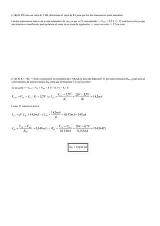 (1) b) Si R2 tiene un valor de 5 kΩ, determinar el valor de R1 para que los dos transistores estén saturados.
Los dos transistores nunca van a estar saturados a la vez, ya que si T1 está saturado => VCE1 = 0,2 V => T2 estaría en corte ya que
esta tensión es insuficiente para polarizar al zener en su zona de regulación => zener en corte => T2 en corte.
(1) c) Si R1 = R2 = 1 kΩ y sustituimos la resistencia de 1 MΩ de la base del transistor T1 por una resistencia RB1, ¿cuál sería el
valor máximo de esta resistencia RB1 para que el transistor T2 esté en corte?.
T2 en corte => VCE1 < VZ + VBE = 5 V + 0,7 V = 5,7 V
mA
K
VV
R
VV
IVRIVV CC
CCCCCE 3,14
1
7,5207,5
7,5
1
1111 =
−
=
−
>⇒<⋅−=
Como T1 estaría en activa:
Ω=
−
=
−
<⇒>
−
=
==>⇒>⋅=
k
mA
VV
mA
VV
RmA
R
VV
I
AmA
mA
ImAII
BECC
B
B
BECC
B
BBC
96,134
143,0
7,020
143,0
143,0
143143,0
3,14
3,14
1
1
1
1
1
111 µ
β
β
RB1 < 134,96 kΩ
 