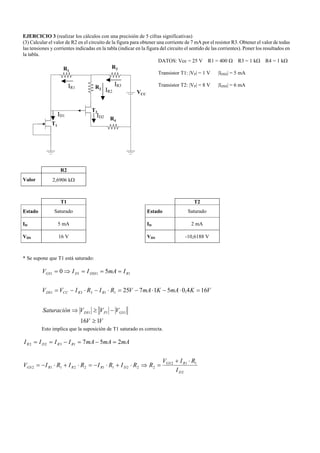 EJERCICIO 3 (realizar los cálculos con una precisión de 5 cifras significativas)
(3) Calcular el valor de R2 en el circuito de la figura para obtener una corriente de 7 mA por el resistor R3. Obtener el valor de todas
las tensiones y corrientes indicadas en la tabla (indicar en la figura del circuito el sentido de las corrientes). Poner los resultados en
la tabla.
DATOS: Vcc = 25 V R1 = 400 Ω R3 = 1 kΩ R4 = 1 kΩ
Transistor T1: |VP| = 1 V |IDSS| = 5 mA
Transistor T2: |VP| = 8 V |IDSS| = 6 mA
R2
Valor 2,6906 kΩ
T1 T2
Estado Saturado Estado Saturado
ID 5 mA ID 2 mA
VDS 16 V VDS -10,6188 V
* Se supone que T1 está saturado:
VV
VVVSaturación
VKmAKmAVRIRIVV
ImAIIV
GSPDS
RRCCDS
RDSSDGS
116
164,051725
50
111
11331
1111
≥
−≥⇒
=⋅−⋅−=⋅−⋅−=
===⇒=
Esto implica que la suposición de T1 saturado es correcta.
2
112
2221122112
1322 257
D
RGS
DRRRGS
RRDR
I
RIV
RRIRIRIRIV
mAmAmAIIII
⋅+
=⇒⋅+⋅−=⋅+⋅−=
=−=−==
VCC
R2
T1
R1
T2
R3
R4
IR1
ID1
IR2
ID2
IR3
 