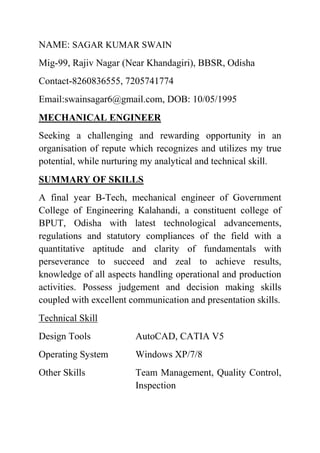 NAME: SAGAR KUMAR SWAIN
Mig-99, Rajiv Nagar (Near Khandagiri), BBSR, Odisha
Contact-8260836555, 7205741774
Email:swainsagar6@gmail.com, DOB: 10/05/1995
MECHANICAL ENGINEER
Seeking a challenging and rewarding opportunity in an
organisation of repute which recognizes and utilizes my true
potential, while nurturing my analytical and technical skill.
SUMMARY OF SKILLS
A final year B-Tech, mechanical engineer of Government
College of Engineering Kalahandi, a constituent college of
BPUT, Odisha with latest technological advancements,
regulations and statutory compliances of the field with a
quantitative aptitude and clarity of fundamentals with
perseverance to succeed and zeal to achieve results,
knowledge of all aspects handling operational and production
activities. Possess judgement and decision making skills
coupled with excellent communication and presentation skills.
Technical Skill
Design Tools AutoCAD, CATIA V5
Operating System Windows XP/7/8
Other Skills Team Management, Quality Control,
Inspection
 