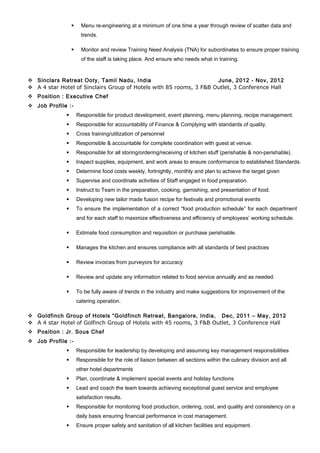  Menu re-engineering at a minimum of one time a year through review of scatter data and
trends.
 Monitor and review Training Need Analysis (TNA) for subordinates to ensure proper training
of the staff is taking place. And ensure who needs what in training.
 Sinclars Retreat Ooty, Tamil Nadu, India June, 2012 - Nov, 2012
 A 4 star Hotel of Sinclairs Group of Hotels with 85 rooms, 3 F&B Outlet, 3 Conference Hall
 Position : Executive Chef
 Job Profile :-
 Responsible for product development, event planning, menu planning, recipe management.
 Responsible for accountability of Finance & Complying with standards of quality.
 Cross training/utilization of personnel
 Responsible & accountable for complete coordination with guest at venue.
 Responsible for all storing/ordering/receiving of kitchen stuff (perishable & non-perishable).
 Inspect supplies, equipment, and work areas to ensure conformance to established Standards.
 Determine food costs weekly, fortnightly, monthly and plan to achieve the target given
 Supervise and coordinate activities of Staff engaged in food preparation.
 Instruct to Team in the preparation, cooking, garnishing, and presentation of food.
 Developing new tailor made fusion recipe for festivals and promotional events
 To ensure the implementation of a correct “food production schedule” for each department
and for each staff to maximize effectiveness and efficiency of employees’ working schedule.
 Estimate food consumption and requisition or purchase perishiable.
 Manages the kitchen and ensures compliance with all standards of best practices
 Review invoices from purveyors for accuracy
 Review and update any information related to food service annually and as needed.
 To be fully aware of trends in the industry and make suggestions for improvement of the
catering operation.
 Goldfinch Group of Hotels “Goldfinch Retreat, Bangalore, India, Dec, 2011 – May, 2012
 A 4 star Hotel of Golfinch Group of Hotels with 45 rooms, 3 F&B Outlet, 3 Conference Hall
 Position : Jr. Sous Chef
 Job Profile :-
 Responsible for leadership by developing and assuming key management responsibilities
 Responsible for the role of liaison between all sections within the culinary division and all
other hotel departments
 Plan, coordinate & implement special events and holiday functions
 Lead and coach the team towards achieving exceptional guest service and employee
satisfaction results.
 Responsible for monitoring food production, ordering, cost, and quality and consistency on a
daily basis ensuring financial performance in cost management.
 Ensure proper safety and sanitation of all kitchen facilities and equipment.
 