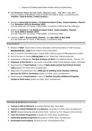  Organize and facilitate departmental meetings, training and goals setting.
 The Windflower Resort and Spa Vythiri, Wayanad, India, Feb, 2011 – Oct, 2011
A Luxury Resorts of Windflower Group of Resort with Villas & Suites, 2 Conference Hall
Position : Chef de Partie ( Indian Cuisine )
 Worked as Demi Chef de Partie in Le Waterina Resort & Spa , Sriperumpathur, Chennai
from November 2010 to December 2010
(A 4 star Hotel with 115 rooms, 3 F&B Outlets, 3 Conference Halls & lawn for 1200 pax) .
 Worked as Commie I in Le Waterina Resort & Spa , Sriperumpathur, Chennai
from June 2008 to October 2010
(A 4 star Hotel with 115 rooms, 3 F&B Outlets, 3 Conference Halls)
 Worked as GST in Breeze Hotel, Chennai, from May 2007 to May 2008
(A 3 star Hotel with 91 rooms, 4 F&B Outlets, 5 Conference Halls)
ACHIEVEMENTS
 Member of SICA- South Indian Culinary Association (World Association of Chef’s Society)
Membership No : 1236 South Indian Culinary Association.
 Won 2nd
Prize for Chef Nallamudhu Contest 2006 in Ethnic cuisine of F&B production by SICA
 Part of the team in making 500 kg Cake for the “Bread Day” festival conducted.
 Appreciation certificate for The Best Achiever of 2010 at Le Waterina Resort , Chennai, T.N
 Employee of the Month for the month of November 2008 in Pride Biznotel, Salem, Tamilnadu
 Grand success of Food Festival in name of Nattu Kadai (street food festival of tamil
nadu) Quality Inn VIHA, 2014, Kumbakonam.
 Mega event of kumbakonam did a 5000 pax of wedding event (Outdoor Catering
Services for VVIP in Tamilnadu) Quality Inn VIHA, 2015, Kumbakonam.
 Grand success of Food Festival in name of Tamilan Virunthu (Hidden & Forgotten
recipes of tamil nadu) Quality Inn VIHA, 2015, Kumbakonam.
TRAININGS & WORKSHOPS ATTENDED
 Trained in IDS 6i Software at Sinclairs Retreat Ooty, Tamil Nadu.
 Trained in LUCID PROMIS Ver 4.1 Software at Quality Inn VIHA, 2015, Kumbakonam
 HACCP (Hazard Analyzing Critical Control Point) Seminar by Prof: Rajaram ,2011,Chennai.
 Train the Trainer Programme at Quality Inn VIHA, 2013, Kumbakonam.
 Leadership Quality Programme at Quality Inn VIHA, 2012, Kumbakonam.
 Fermented Food Products Seminar by Prof. S.Gunasekaran,2010
 