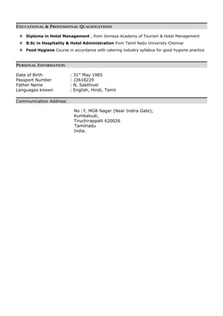 EDUCATIONAL & PROFESSIONAL QUALIFICATIONS
 Diploma in Hotel Management , from Jenneys Academy of Tourism & Hotel Management
 B.Sc in Hospitality & Hotel Administration from Tamil Nadu University Chennai
 Food Hygiene Course in accordance with catering industry syllabus for good hygiene practice
PERSONAL INFORMATION
Date of Birth : 31st
May 1985
Passport Number : J3618229
Father Name : N. Sakthivel
Languages known : English, Hindi, Tamil
Communication Address
No :7, MGR Nagar (Near Indira Gate),
Kumbakudi,
Tiruchirappalli 620026
Tamilnadu
India.
 