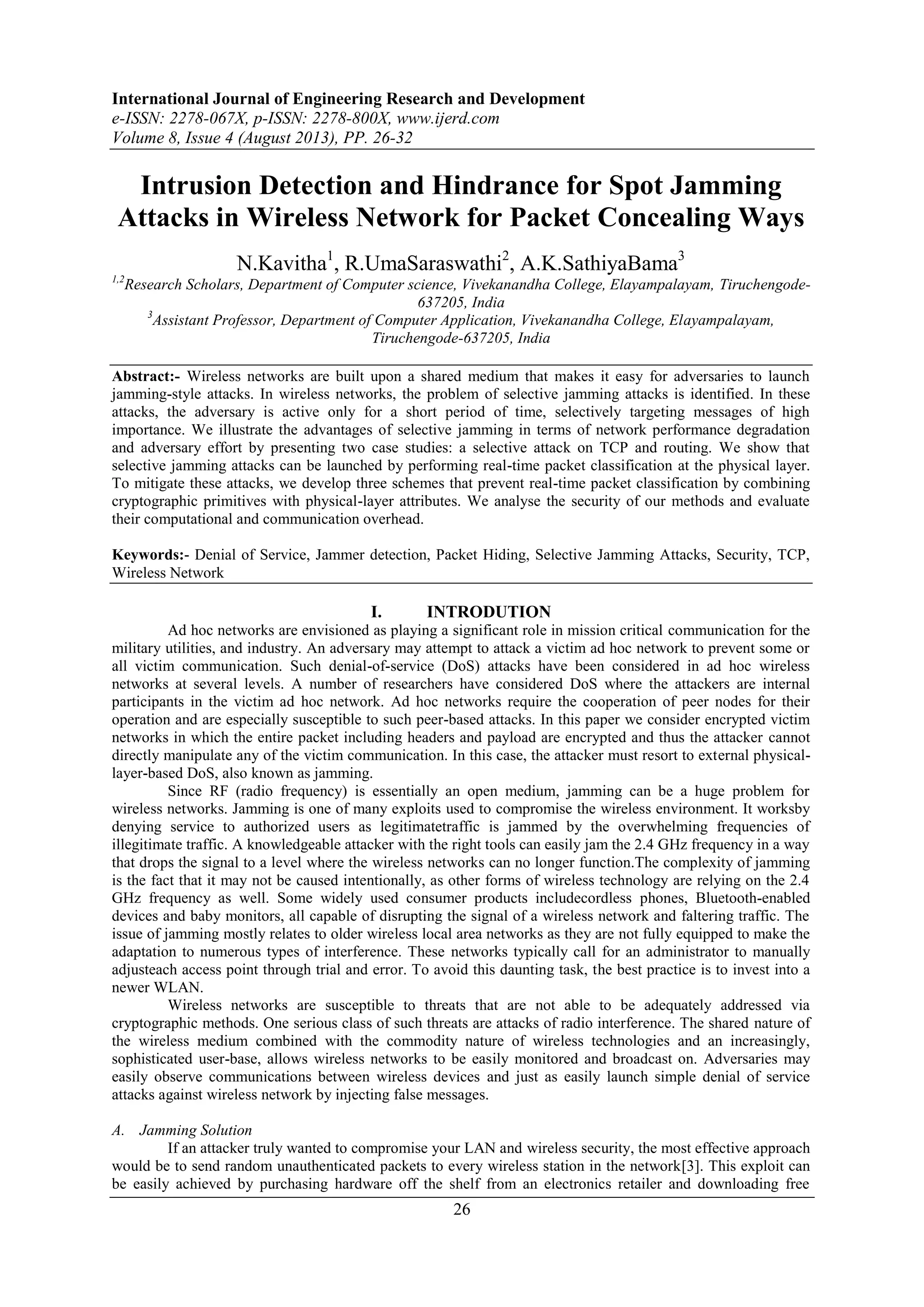 International Journal of Engineering Research and Development
e-ISSN: 2278-067X, p-ISSN: 2278-800X, www.ijerd.com
Volume 8, Issue 4 (August 2013), PP. 26-32
26
Intrusion Detection and Hindrance for Spot Jamming
Attacks in Wireless Network for Packet Concealing Ways
N.Kavitha1
, R.UmaSaraswathi2
, A.K.SathiyaBama3
1,2
Research Scholars, Department of Computer science, Vivekanandha College, Elayampalayam, Tiruchengode-
637205, India
3
Assistant Professor, Department of Computer Application, Vivekanandha College, Elayampalayam,
Tiruchengode-637205, India
Abstract:- Wireless networks are built upon a shared medium that makes it easy for adversaries to launch
jamming-style attacks. In wireless networks, the problem of selective jamming attacks is identified. In these
attacks, the adversary is active only for a short period of time, selectively targeting messages of high
importance. We illustrate the advantages of selective jamming in terms of network performance degradation
and adversary effort by presenting two case studies: a selective attack on TCP and routing. We show that
selective jamming attacks can be launched by performing real-time packet classification at the physical layer.
To mitigate these attacks, we develop three schemes that prevent real-time packet classification by combining
cryptographic primitives with physical-layer attributes. We analyse the security of our methods and evaluate
their computational and communication overhead.
Keywords:- Denial of Service, Jammer detection, Packet Hiding, Selective Jamming Attacks, Security, TCP,
Wireless Network
I. INTRODUTION
Ad hoc networks are envisioned as playing a significant role in mission critical communication for the
military utilities, and industry. An adversary may attempt to attack a victim ad hoc network to prevent some or
all victim communication. Such denial-of-service (DoS) attacks have been considered in ad hoc wireless
networks at several levels. A number of researchers have considered DoS where the attackers are internal
participants in the victim ad hoc network. Ad hoc networks require the cooperation of peer nodes for their
operation and are especially susceptible to such peer-based attacks. In this paper we consider encrypted victim
networks in which the entire packet including headers and payload are encrypted and thus the attacker cannot
directly manipulate any of the victim communication. In this case, the attacker must resort to external physical-
layer-based DoS, also known as jamming.
Since RF (radio frequency) is essentially an open medium, jamming can be a huge problem for
wireless networks. Jamming is one of many exploits used to compromise the wireless environment. It worksby
denying service to authorized users as legitimatetraffic is jammed by the overwhelming frequencies of
illegitimate traffic. A knowledgeable attacker with the right tools can easily jam the 2.4 GHz frequency in a way
that drops the signal to a level where the wireless networks can no longer function.The complexity of jamming
is the fact that it may not be caused intentionally, as other forms of wireless technology are relying on the 2.4
GHz frequency as well. Some widely used consumer products includecordless phones, Bluetooth-enabled
devices and baby monitors, all capable of disrupting the signal of a wireless network and faltering traffic. The
issue of jamming mostly relates to older wireless local area networks as they are not fully equipped to make the
adaptation to numerous types of interference. These networks typically call for an administrator to manually
adjusteach access point through trial and error. To avoid this daunting task, the best practice is to invest into a
newer WLAN.
Wireless networks are susceptible to threats that are not able to be adequately addressed via
cryptographic methods. One serious class of such threats are attacks of radio interference. The shared nature of
the wireless medium combined with the commodity nature of wireless technologies and an increasingly,
sophisticated user-base, allows wireless networks to be easily monitored and broadcast on. Adversaries may
easily observe communications between wireless devices and just as easily launch simple denial of service
attacks against wireless network by injecting false messages.
A. Jamming Solution
If an attacker truly wanted to compromise your LAN and wireless security, the most effective approach
would be to send random unauthenticated packets to every wireless station in the network[3]. This exploit can
be easily achieved by purchasing hardware off the shelf from an electronics retailer and downloading free
 