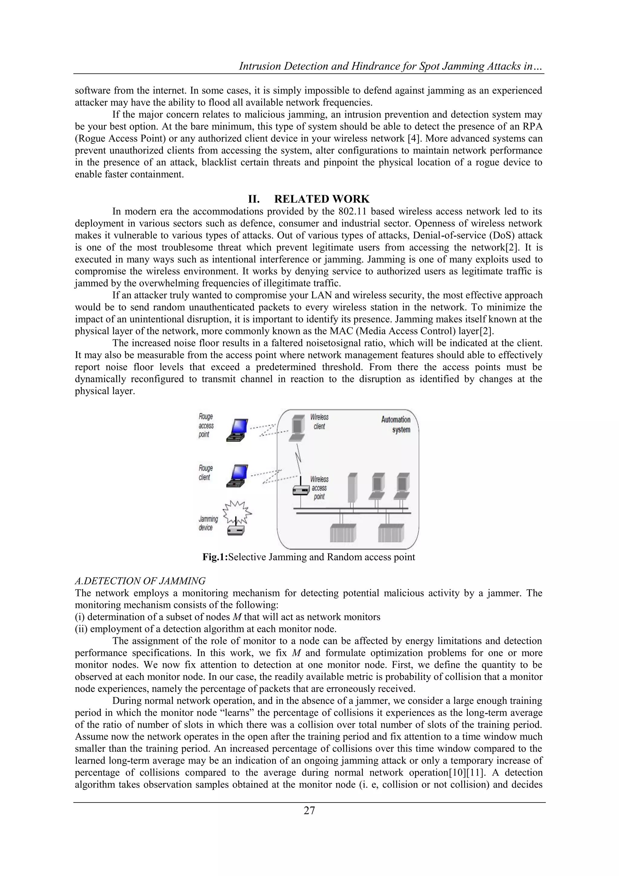 Intrusion Detection and Hindrance for Spot Jamming Attacks in…
27
software from the internet. In some cases, it is simply impossible to defend against jamming as an experienced
attacker may have the ability to flood all available network frequencies.
If the major concern relates to malicious jamming, an intrusion prevention and detection system may
be your best option. At the bare minimum, this type of system should be able to detect the presence of an RPA
(Rogue Access Point) or any authorized client device in your wireless network [4]. More advanced systems can
prevent unauthorized clients from accessing the system, alter configurations to maintain network performance
in the presence of an attack, blacklist certain threats and pinpoint the physical location of a rogue device to
enable faster containment.
II. RELATED WORK
In modern era the accommodations provided by the 802.11 based wireless access network led to its
deployment in various sectors such as defence, consumer and industrial sector. Openness of wireless network
makes it vulnerable to various types of attacks. Out of various types of attacks, Denial-of-service (DoS) attack
is one of the most troublesome threat which prevent legitimate users from accessing the network[2]. It is
executed in many ways such as intentional interference or jamming. Jamming is one of many exploits used to
compromise the wireless environment. It works by denying service to authorized users as legitimate traffic is
jammed by the overwhelming frequencies of illegitimate traffic.
If an attacker truly wanted to compromise your LAN and wireless security, the most effective approach
would be to send random unauthenticated packets to every wireless station in the network. To minimize the
impact of an unintentional disruption, it is important to identify its presence. Jamming makes itself known at the
physical layer of the network, more commonly known as the MAC (Media Access Control) layer[2].
The increased noise floor results in a faltered noisetosignal ratio, which will be indicated at the client.
It may also be measurable from the access point where network management features should able to effectively
report noise floor levels that exceed a predetermined threshold. From there the access points must be
dynamically reconfigured to transmit channel in reaction to the disruption as identified by changes at the
physical layer.
Fig.1:Selective Jamming and Random access point
A.DETECTION OF JAMMING
The network employs a monitoring mechanism for detecting potential malicious activity by a jammer. The
monitoring mechanism consists of the following:
(i) determination of a subset of nodes M that will act as network monitors
(ii) employment of a detection algorithm at each monitor node.
The assignment of the role of monitor to a node can be affected by energy limitations and detection
performance specifications. In this work, we fix M and formulate optimization problems for one or more
monitor nodes. We now fix attention to detection at one monitor node. First, we define the quantity to be
observed at each monitor node. In our case, the readily available metric is probability of collision that a monitor
node experiences, namely the percentage of packets that are erroneously received.
During normal network operation, and in the absence of a jammer, we consider a large enough training
period in which the monitor node “learns” the percentage of collisions it experiences as the long-term average
of the ratio of number of slots in which there was a collision over total number of slots of the training period.
Assume now the network operates in the open after the training period and fix attention to a time window much
smaller than the training period. An increased percentage of collisions over this time window compared to the
learned long-term average may be an indication of an ongoing jamming attack or only a temporary increase of
percentage of collisions compared to the average during normal network operation[10][11]. A detection
algorithm takes observation samples obtained at the monitor node (i. e, collision or not collision) and decides
 