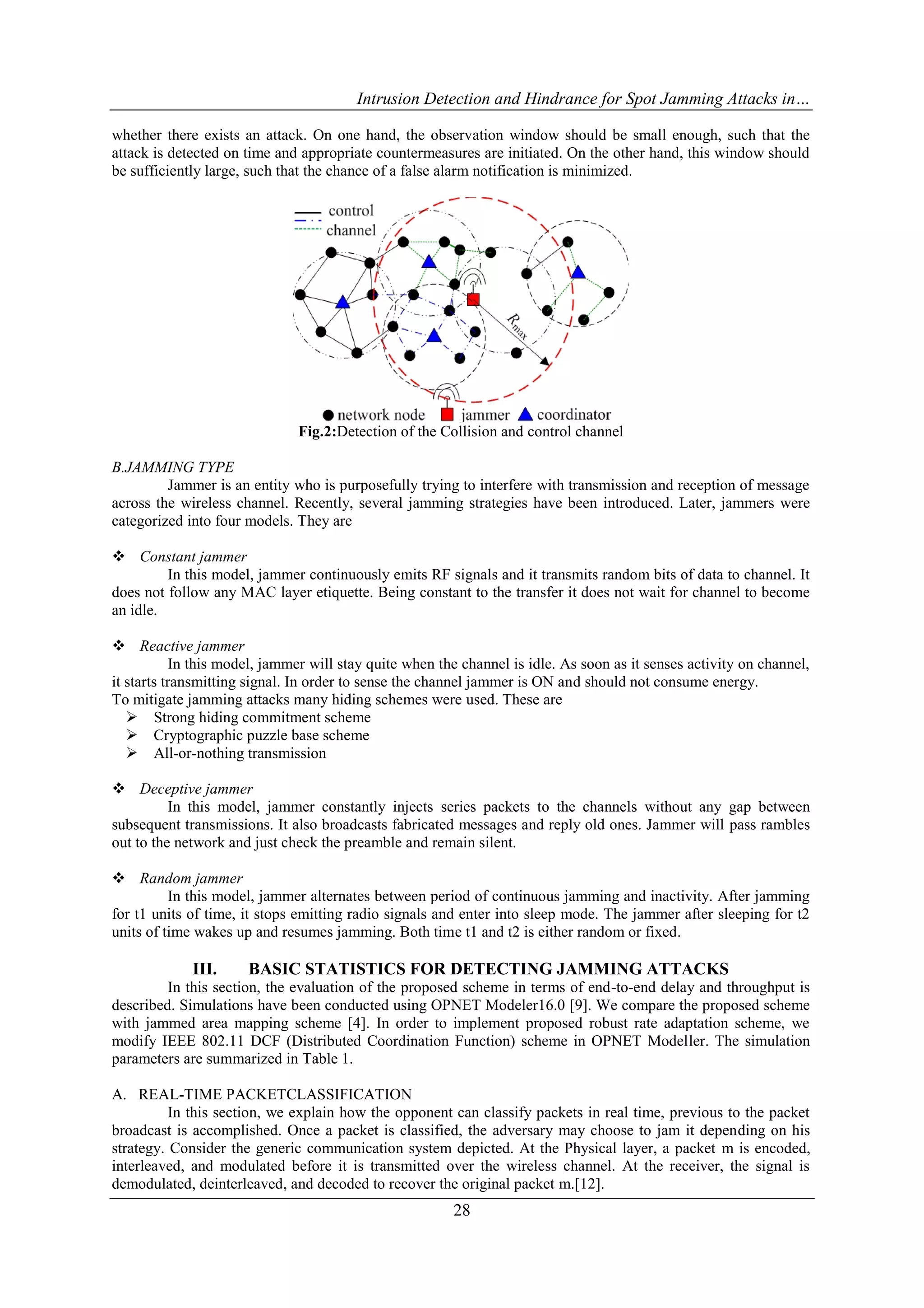 Intrusion Detection and Hindrance for Spot Jamming Attacks in…
28
whether there exists an attack. On one hand, the observation window should be small enough, such that the
attack is detected on time and appropriate countermeasures are initiated. On the other hand, this window should
be sufficiently large, such that the chance of a false alarm notification is minimized.
Fig.2:Detection of the Collision and control channel
B.JAMMING TYPE
Jammer is an entity who is purposefully trying to interfere with transmission and reception of message
across the wireless channel. Recently, several jamming strategies have been introduced. Later, jammers were
categorized into four models. They are
 Constant jammer
In this model, jammer continuously emits RF signals and it transmits random bits of data to channel. It
does not follow any MAC layer etiquette. Being constant to the transfer it does not wait for channel to become
an idle.
 Reactive jammer
In this model, jammer will stay quite when the channel is idle. As soon as it senses activity on channel,
it starts transmitting signal. In order to sense the channel jammer is ON and should not consume energy.
To mitigate jamming attacks many hiding schemes were used. These are
 Strong hiding commitment scheme
 Cryptographic puzzle base scheme
 All-or-nothing transmission
 Deceptive jammer
In this model, jammer constantly injects series packets to the channels without any gap between
subsequent transmissions. It also broadcasts fabricated messages and reply old ones. Jammer will pass rambles
out to the network and just check the preamble and remain silent.
 Random jammer
In this model, jammer alternates between period of continuous jamming and inactivity. After jamming
for t1 units of time, it stops emitting radio signals and enter into sleep mode. The jammer after sleeping for t2
units of time wakes up and resumes jamming. Both time t1 and t2 is either random or fixed.
III. BASIC STATISTICS FOR DETECTING JAMMING ATTACKS
In this section, the evaluation of the proposed scheme in terms of end-to-end delay and throughput is
described. Simulations have been conducted using OPNET Modeler16.0 [9]. We compare the proposed scheme
with jammed area mapping scheme [4]. In order to implement proposed robust rate adaptation scheme, we
modify IEEE 802.11 DCF (Distributed Coordination Function) scheme in OPNET Modeller. The simulation
parameters are summarized in Table 1.
A. REAL-TIME PACKETCLASSIFICATION
In this section, we explain how the opponent can classify packets in real time, previous to the packet
broadcast is accomplished. Once a packet is classified, the adversary may choose to jam it depending on his
strategy. Consider the generic communication system depicted. At the Physical layer, a packet m is encoded,
interleaved, and modulated before it is transmitted over the wireless channel. At the receiver, the signal is
demodulated, deinterleaved, and decoded to recover the original packet m.[12].
 
