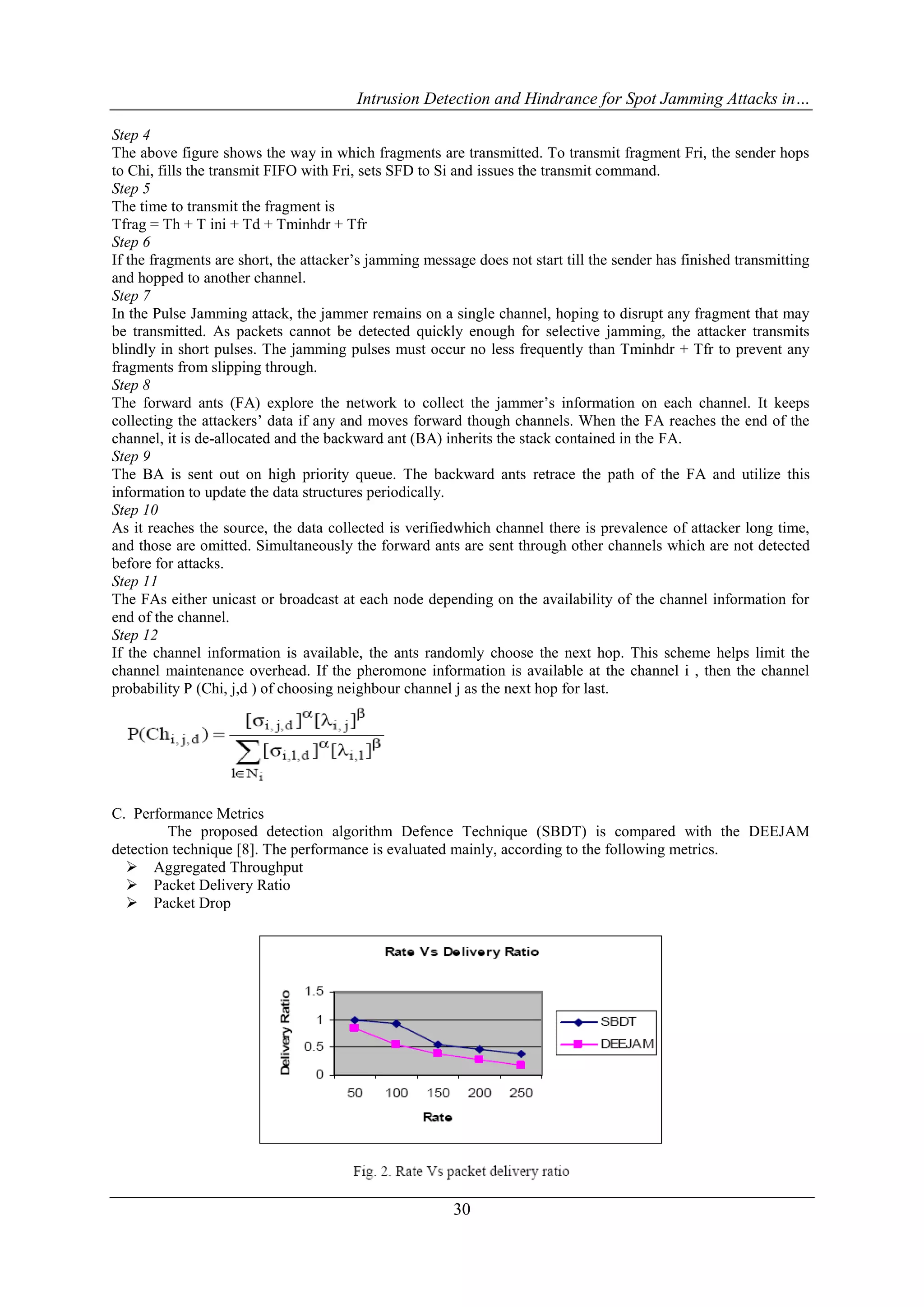 Intrusion Detection and Hindrance for Spot Jamming Attacks in…
30
Step 4
The above figure shows the way in which fragments are transmitted. To transmit fragment Fri, the sender hops
to Chi, fills the transmit FIFO with Fri, sets SFD to Si and issues the transmit command.
Step 5
The time to transmit the fragment is
Tfrag = Th + T ini + Td + Tminhdr + Tfr
Step 6
If the fragments are short, the attacker’s jamming message does not start till the sender has finished transmitting
and hopped to another channel.
Step 7
In the Pulse Jamming attack, the jammer remains on a single channel, hoping to disrupt any fragment that may
be transmitted. As packets cannot be detected quickly enough for selective jamming, the attacker transmits
blindly in short pulses. The jamming pulses must occur no less frequently than Tminhdr + Tfr to prevent any
fragments from slipping through.
Step 8
The forward ants (FA) explore the network to collect the jammer’s information on each channel. It keeps
collecting the attackers’ data if any and moves forward though channels. When the FA reaches the end of the
channel, it is de-allocated and the backward ant (BA) inherits the stack contained in the FA.
Step 9
The BA is sent out on high priority queue. The backward ants retrace the path of the FA and utilize this
information to update the data structures periodically.
Step 10
As it reaches the source, the data collected is verifiedwhich channel there is prevalence of attacker long time,
and those are omitted. Simultaneously the forward ants are sent through other channels which are not detected
before for attacks.
Step 11
The FAs either unicast or broadcast at each node depending on the availability of the channel information for
end of the channel.
Step 12
If the channel information is available, the ants randomly choose the next hop. This scheme helps limit the
channel maintenance overhead. If the pheromone information is available at the channel i , then the channel
probability P (Chi, j,d ) of choosing neighbour channel j as the next hop for last.
C. Performance Metrics
The proposed detection algorithm Defence Technique (SBDT) is compared with the DEEJAM
detection technique [8]. The performance is evaluated mainly, according to the following metrics.
 Aggregated Throughput
 Packet Delivery Ratio
 Packet Drop
 