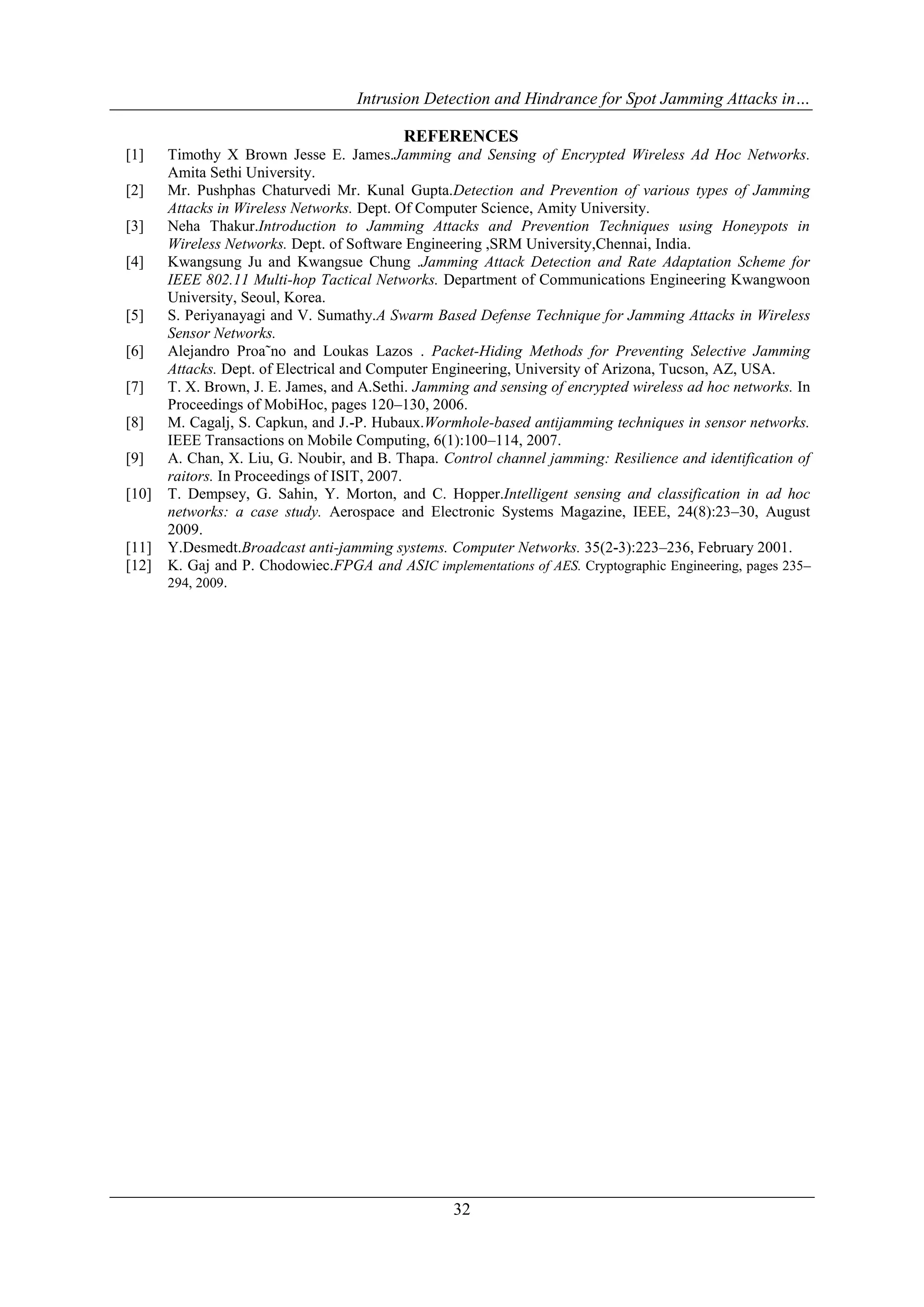 Intrusion Detection and Hindrance for Spot Jamming Attacks in…
32
REFERENCES
[1] Timothy X Brown Jesse E. James.Jamming and Sensing of Encrypted Wireless Ad Hoc Networks.
Amita Sethi University.
[2] Mr. Pushphas Chaturvedi Mr. Kunal Gupta.Detection and Prevention of various types of Jamming
Attacks in Wireless Networks. Dept. Of Computer Science, Amity University.
[3] Neha Thakur.Introduction to Jamming Attacks and Prevention Techniques using Honeypots in
Wireless Networks. Dept. of Software Engineering ,SRM University,Chennai, India.
[4] Kwangsung Ju and Kwangsue Chung .Jamming Attack Detection and Rate Adaptation Scheme for
IEEE 802.11 Multi-hop Tactical Networks. Department of Communications Engineering Kwangwoon
University, Seoul, Korea.
[5] S. Periyanayagi and V. Sumathy.A Swarm Based Defense Technique for Jamming Attacks in Wireless
Sensor Networks.
[6] Alejandro Proa˜no and Loukas Lazos . Packet-Hiding Methods for Preventing Selective Jamming
Attacks. Dept. of Electrical and Computer Engineering, University of Arizona, Tucson, AZ, USA.
[7] T. X. Brown, J. E. James, and A.Sethi. Jamming and sensing of encrypted wireless ad hoc networks. In
Proceedings of MobiHoc, pages 120–130, 2006.
[8] M. Cagalj, S. Capkun, and J.-P. Hubaux.Wormhole-based antijamming techniques in sensor networks.
IEEE Transactions on Mobile Computing, 6(1):100–114, 2007.
[9] A. Chan, X. Liu, G. Noubir, and B. Thapa. Control channel jamming: Resilience and identification of
raitors. In Proceedings of ISIT, 2007.
[10] T. Dempsey, G. Sahin, Y. Morton, and C. Hopper.Intelligent sensing and classification in ad hoc
networks: a case study. Aerospace and Electronic Systems Magazine, IEEE, 24(8):23–30, August
2009.
[11] Y.Desmedt.Broadcast anti-jamming systems. Computer Networks. 35(2-3):223–236, February 2001.
[12] K. Gaj and P. Chodowiec.FPGA and ASIC implementations of AES. Cryptographic Engineering, pages 235–
294, 2009.
 