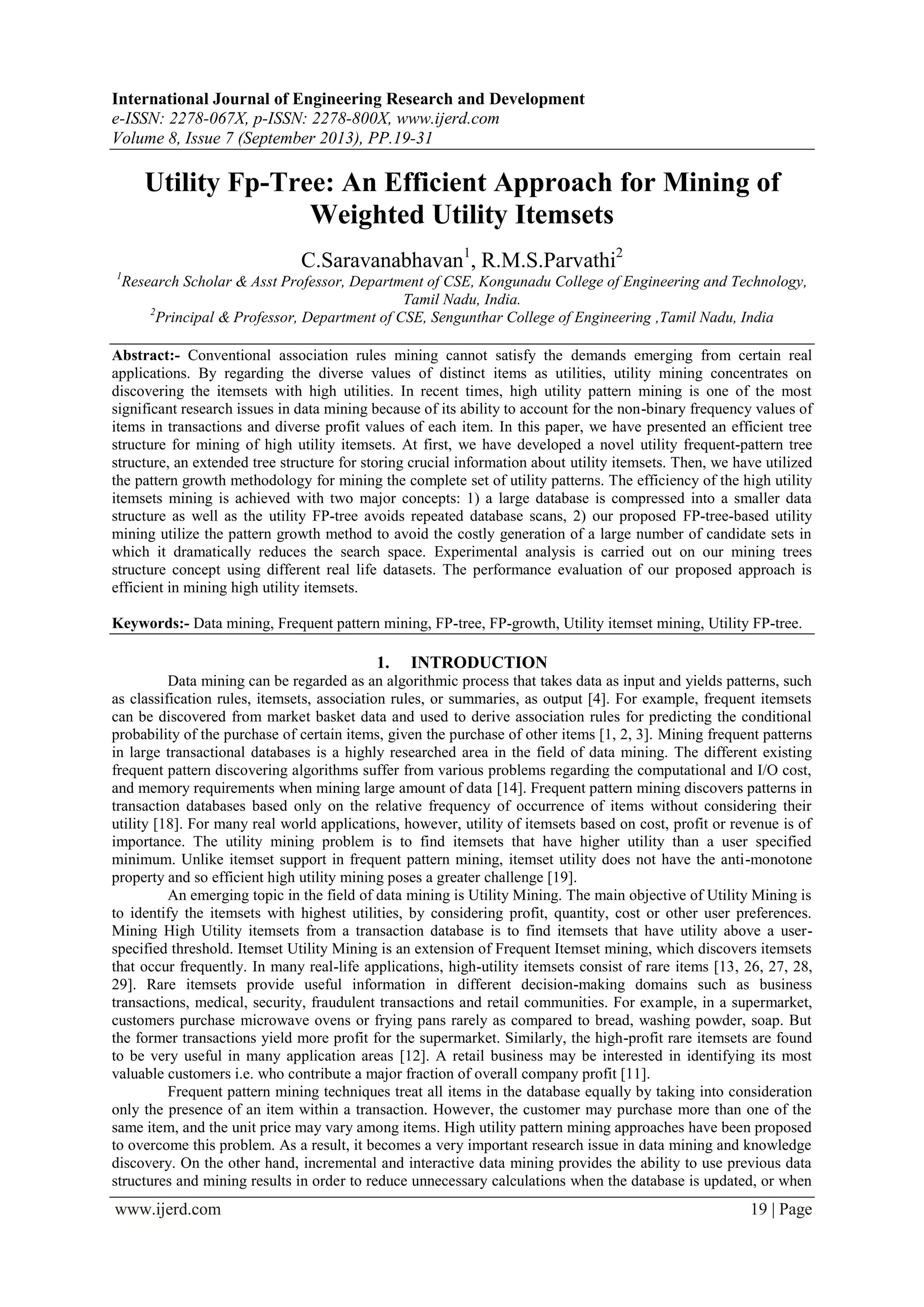International Journal of Engineering Research and Development
e-ISSN: 2278-067X, p-ISSN: 2278-800X, www.ijerd.com
Volume 8, Issue 7 (September 2013), PP.19-31
www.ijerd.com 19 | Page
Utility Fp-Tree: An Efficient Approach for Mining of
Weighted Utility Itemsets
C.Saravanabhavan1
, R.M.S.Parvathi2
1
Research Scholar & Asst Professor, Department of CSE, Kongunadu College of Engineering and Technology,
Tamil Nadu, India.
2
Principal & Professor, Department of CSE, Sengunthar College of Engineering ,Tamil Nadu, India
Abstract:- Conventional association rules mining cannot satisfy the demands emerging from certain real
applications. By regarding the diverse values of distinct items as utilities, utility mining concentrates on
discovering the itemsets with high utilities. In recent times, high utility pattern mining is one of the most
significant research issues in data mining because of its ability to account for the non-binary frequency values of
items in transactions and diverse profit values of each item. In this paper, we have presented an efficient tree
structure for mining of high utility itemsets. At first, we have developed a novel utility frequent-pattern tree
structure, an extended tree structure for storing crucial information about utility itemsets. Then, we have utilized
the pattern growth methodology for mining the complete set of utility patterns. The efficiency of the high utility
itemsets mining is achieved with two major concepts: 1) a large database is compressed into a smaller data
structure as well as the utility FP-tree avoids repeated database scans, 2) our proposed FP-tree-based utility
mining utilize the pattern growth method to avoid the costly generation of a large number of candidate sets in
which it dramatically reduces the search space. Experimental analysis is carried out on our mining trees
structure concept using different real life datasets. The performance evaluation of our proposed approach is
efficient in mining high utility itemsets.
Keywords:- Data mining, Frequent pattern mining, FP-tree, FP-growth, Utility itemset mining, Utility FP-tree.
1. INTRODUCTION
Data mining can be regarded as an algorithmic process that takes data as input and yields patterns, such
as classification rules, itemsets, association rules, or summaries, as output [4]. For example, frequent itemsets
can be discovered from market basket data and used to derive association rules for predicting the conditional
probability of the purchase of certain items, given the purchase of other items [1, 2, 3]. Mining frequent patterns
in large transactional databases is a highly researched area in the field of data mining. The different existing
frequent pattern discovering algorithms suffer from various problems regarding the computational and I/O cost,
and memory requirements when mining large amount of data [14]. Frequent pattern mining discovers patterns in
transaction databases based only on the relative frequency of occurrence of items without considering their
utility [18]. For many real world applications, however, utility of itemsets based on cost, profit or revenue is of
importance. The utility mining problem is to find itemsets that have higher utility than a user specified
minimum. Unlike itemset support in frequent pattern mining, itemset utility does not have the anti-monotone
property and so efficient high utility mining poses a greater challenge [19].
An emerging topic in the field of data mining is Utility Mining. The main objective of Utility Mining is
to identify the itemsets with highest utilities, by considering profit, quantity, cost or other user preferences.
Mining High Utility itemsets from a transaction database is to find itemsets that have utility above a user-
specified threshold. Itemset Utility Mining is an extension of Frequent Itemset mining, which discovers itemsets
that occur frequently. In many real-life applications, high-utility itemsets consist of rare items [13, 26, 27, 28,
29]. Rare itemsets provide useful information in different decision-making domains such as business
transactions, medical, security, fraudulent transactions and retail communities. For example, in a supermarket,
customers purchase microwave ovens or frying pans rarely as compared to bread, washing powder, soap. But
the former transactions yield more profit for the supermarket. Similarly, the high-profit rare itemsets are found
to be very useful in many application areas [12]. A retail business may be interested in identifying its most
valuable customers i.e. who contribute a major fraction of overall company profit [11].
Frequent pattern mining techniques treat all items in the database equally by taking into consideration
only the presence of an item within a transaction. However, the customer may purchase more than one of the
same item, and the unit price may vary among items. High utility pattern mining approaches have been proposed
to overcome this problem. As a result, it becomes a very important research issue in data mining and knowledge
discovery. On the other hand, incremental and interactive data mining provides the ability to use previous data
structures and mining results in order to reduce unnecessary calculations when the database is updated, or when
 