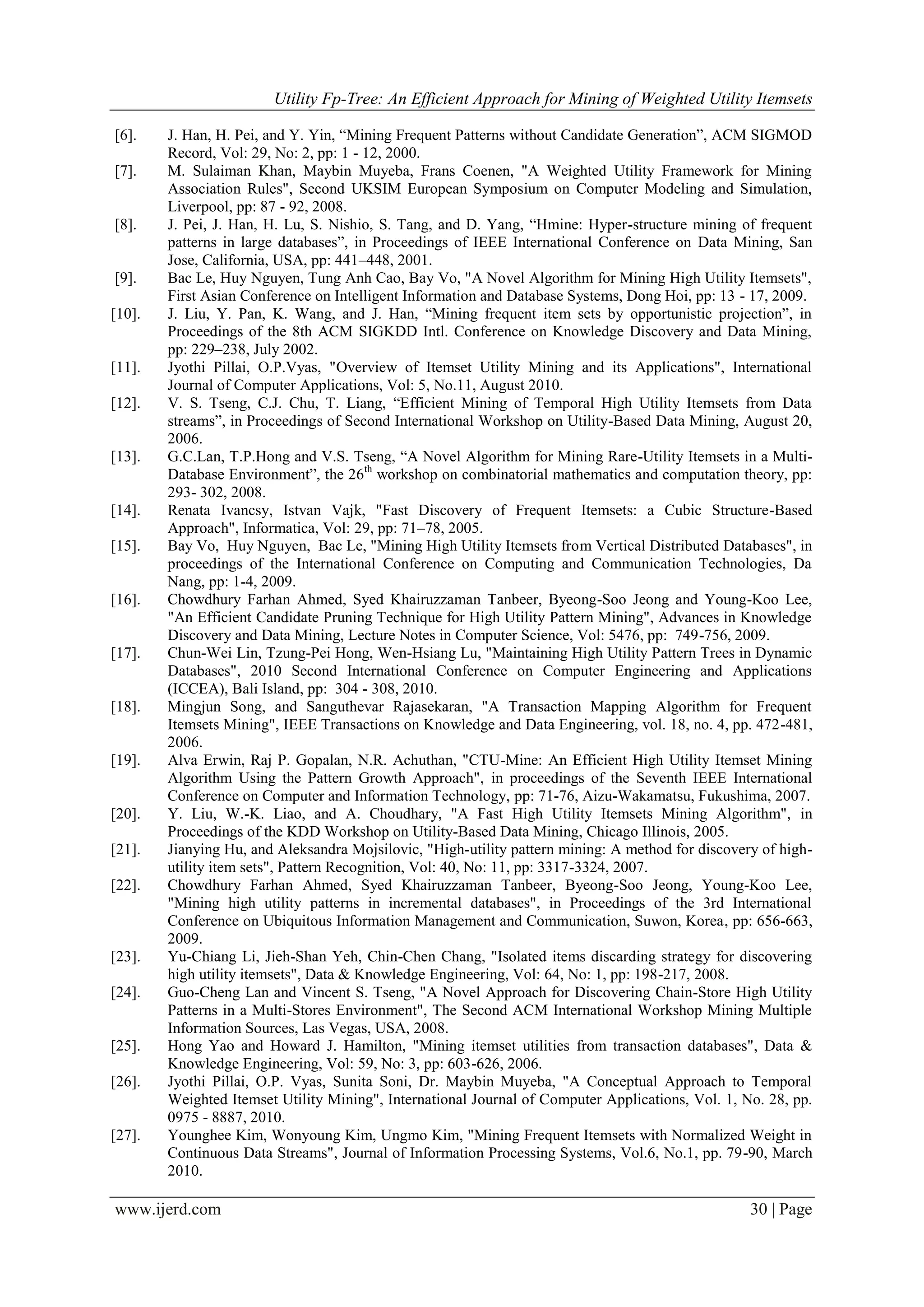 Utility Fp-Tree: An Efficient Approach for Mining of Weighted Utility Itemsets
www.ijerd.com 30 | Page
[6]. J. Han, H. Pei, and Y. Yin, “Mining Frequent Patterns without Candidate Generation”, ACM SIGMOD
Record, Vol: 29, No: 2, pp: 1 - 12, 2000.
[7]. M. Sulaiman Khan, Maybin Muyeba, Frans Coenen, "A Weighted Utility Framework for Mining
Association Rules", Second UKSIM European Symposium on Computer Modeling and Simulation,
Liverpool, pp: 87 - 92, 2008.
[8]. J. Pei, J. Han, H. Lu, S. Nishio, S. Tang, and D. Yang, “Hmine: Hyper-structure mining of frequent
patterns in large databases”, in Proceedings of IEEE International Conference on Data Mining, San
Jose, California, USA, pp: 441–448, 2001.
[9]. Bac Le, Huy Nguyen, Tung Anh Cao, Bay Vo, "A Novel Algorithm for Mining High Utility Itemsets",
First Asian Conference on Intelligent Information and Database Systems, Dong Hoi, pp: 13 - 17, 2009.
[10]. J. Liu, Y. Pan, K. Wang, and J. Han, “Mining frequent item sets by opportunistic projection”, in
Proceedings of the 8th ACM SIGKDD Intl. Conference on Knowledge Discovery and Data Mining,
pp: 229–238, July 2002.
[11]. Jyothi Pillai, O.P.Vyas, "Overview of Itemset Utility Mining and its Applications", International
Journal of Computer Applications, Vol: 5, No.11, August 2010.
[12]. V. S. Tseng, C.J. Chu, T. Liang, “Efficient Mining of Temporal High Utility Itemsets from Data
streams”, in Proceedings of Second International Workshop on Utility-Based Data Mining, August 20,
2006.
[13]. G.C.Lan, T.P.Hong and V.S. Tseng, “A Novel Algorithm for Mining Rare-Utility Itemsets in a Multi-
Database Environment”, the 26th
workshop on combinatorial mathematics and computation theory, pp:
293- 302, 2008.
[14]. Renata Ivancsy, Istvan Vajk, "Fast Discovery of Frequent Itemsets: a Cubic Structure-Based
Approach", Informatica, Vol: 29, pp: 71–78, 2005.
[15]. Bay Vo, Huy Nguyen, Bac Le, "Mining High Utility Itemsets from Vertical Distributed Databases", in
proceedings of the International Conference on Computing and Communication Technologies, Da
Nang, pp: 1-4, 2009.
[16]. Chowdhury Farhan Ahmed, Syed Khairuzzaman Tanbeer, Byeong-Soo Jeong and Young-Koo Lee,
"An Efficient Candidate Pruning Technique for High Utility Pattern Mining", Advances in Knowledge
Discovery and Data Mining, Lecture Notes in Computer Science, Vol: 5476, pp: 749-756, 2009.
[17]. Chun-Wei Lin, Tzung-Pei Hong, Wen-Hsiang Lu, "Maintaining High Utility Pattern Trees in Dynamic
Databases", 2010 Second International Conference on Computer Engineering and Applications
(ICCEA), Bali Island, pp: 304 - 308, 2010.
[18]. Mingjun Song, and Sanguthevar Rajasekaran, "A Transaction Mapping Algorithm for Frequent
Itemsets Mining", IEEE Transactions on Knowledge and Data Engineering, vol. 18, no. 4, pp. 472-481,
2006.
[19]. Alva Erwin, Raj P. Gopalan, N.R. Achuthan, "CTU-Mine: An Efficient High Utility Itemset Mining
Algorithm Using the Pattern Growth Approach", in proceedings of the Seventh IEEE International
Conference on Computer and Information Technology, pp: 71-76, Aizu-Wakamatsu, Fukushima, 2007.
[20]. Y. Liu, W.-K. Liao, and A. Choudhary, "A Fast High Utility Itemsets Mining Algorithm", in
Proceedings of the KDD Workshop on Utility-Based Data Mining, Chicago Illinois, 2005.
[21]. Jianying Hu, and Aleksandra Mojsilovic, "High-utility pattern mining: A method for discovery of high-
utility item sets", Pattern Recognition, Vol: 40, No: 11, pp: 3317-3324, 2007.
[22]. Chowdhury Farhan Ahmed, Syed Khairuzzaman Tanbeer, Byeong-Soo Jeong, Young-Koo Lee,
"Mining high utility patterns in incremental databases", in Proceedings of the 3rd International
Conference on Ubiquitous Information Management and Communication, Suwon, Korea, pp: 656-663,
2009.
[23]. Yu-Chiang Li, Jieh-Shan Yeh, Chin-Chen Chang, "Isolated items discarding strategy for discovering
high utility itemsets", Data & Knowledge Engineering, Vol: 64, No: 1, pp: 198-217, 2008.
[24]. Guo-Cheng Lan and Vincent S. Tseng, "A Novel Approach for Discovering Chain-Store High Utility
Patterns in a Multi-Stores Environment", The Second ACM International Workshop Mining Multiple
Information Sources, Las Vegas, USA, 2008.
[25]. Hong Yao and Howard J. Hamilton, "Mining itemset utilities from transaction databases", Data &
Knowledge Engineering, Vol: 59, No: 3, pp: 603-626, 2006.
[26]. Jyothi Pillai, O.P. Vyas, Sunita Soni, Dr. Maybin Muyeba, "A Conceptual Approach to Temporal
Weighted Itemset Utility Mining", International Journal of Computer Applications, Vol. 1, No. 28, pp.
0975 - 8887, 2010.
[27]. Younghee Kim, Wonyoung Kim, Ungmo Kim, "Mining Frequent Itemsets with Normalized Weight in
Continuous Data Streams", Journal of Information Processing Systems, Vol.6, No.1, pp. 79-90, March
2010.
 