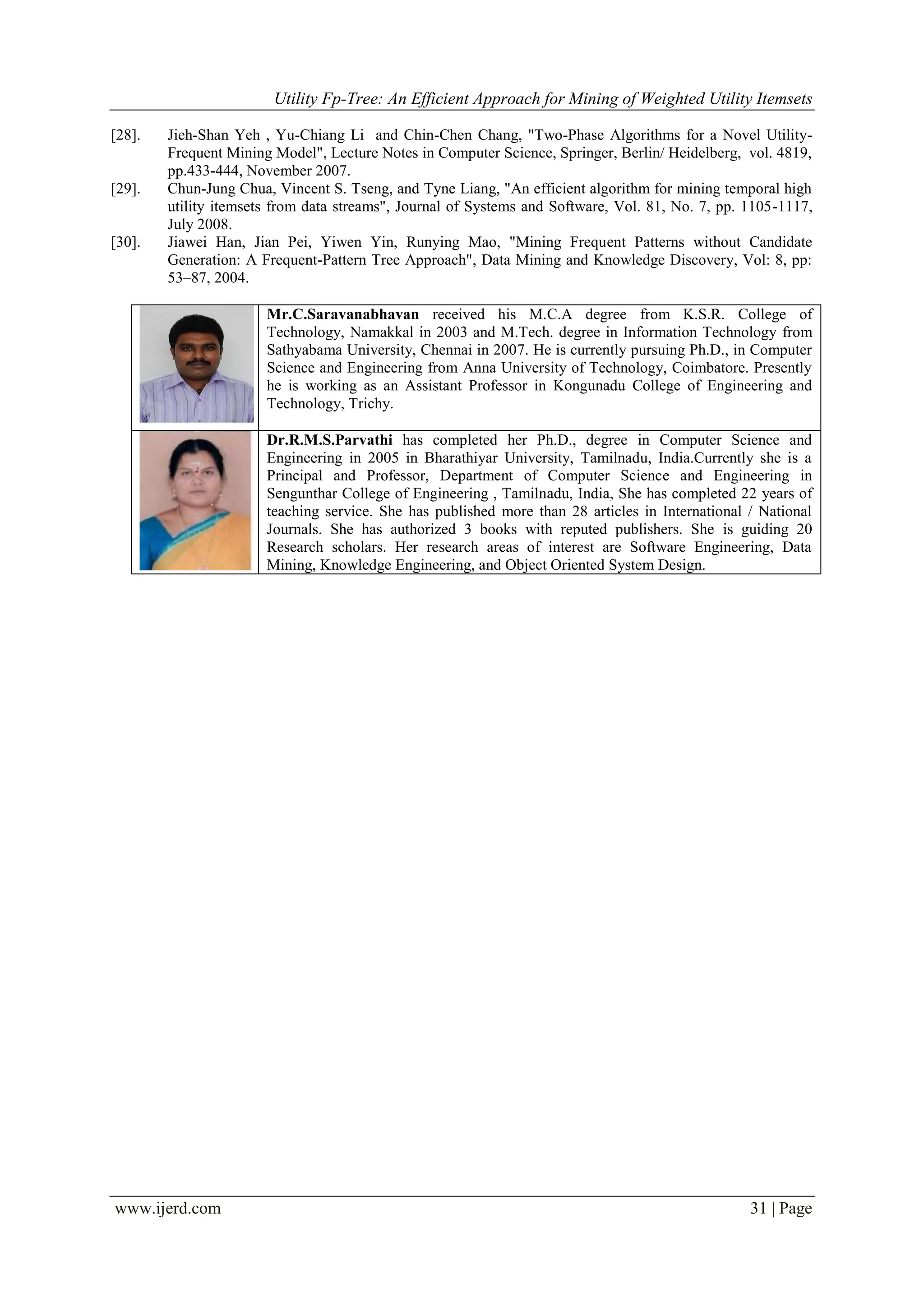 Utility Fp-Tree: An Efficient Approach for Mining of Weighted Utility Itemsets
www.ijerd.com 31 | Page
[28]. Jieh-Shan Yeh , Yu-Chiang Li and Chin-Chen Chang, "Two-Phase Algorithms for a Novel Utility-
Frequent Mining Model", Lecture Notes in Computer Science, Springer, Berlin/ Heidelberg, vol. 4819,
pp.433-444, November 2007.
[29]. Chun-Jung Chua, Vincent S. Tseng, and Tyne Liang, "An efficient algorithm for mining temporal high
utility itemsets from data streams", Journal of Systems and Software, Vol. 81, No. 7, pp. 1105-1117,
July 2008.
[30]. Jiawei Han, Jian Pei, Yiwen Yin, Runying Mao, "Mining Frequent Patterns without Candidate
Generation: A Frequent-Pattern Tree Approach", Data Mining and Knowledge Discovery, Vol: 8, pp:
53–87, 2004.
Mr.C.Saravanabhavan received his M.C.A degree from K.S.R. College of
Technology, Namakkal in 2003 and M.Tech. degree in Information Technology from
Sathyabama University, Chennai in 2007. He is currently pursuing Ph.D., in Computer
Science and Engineering from Anna University of Technology, Coimbatore. Presently
he is working as an Assistant Professor in Kongunadu College of Engineering and
Technology, Trichy.
Dr.R.M.S.Parvathi has completed her Ph.D., degree in Computer Science and
Engineering in 2005 in Bharathiyar University, Tamilnadu, India.Currently she is a
Principal and Professor, Department of Computer Science and Engineering in
Sengunthar College of Engineering , Tamilnadu, India, She has completed 22 years of
teaching service. She has published more than 28 articles in International / National
Journals. She has authorized 3 books with reputed publishers. She is guiding 20
Research scholars. Her research areas of interest are Software Engineering, Data
Mining, Knowledge Engineering, and Object Oriented System Design.
 