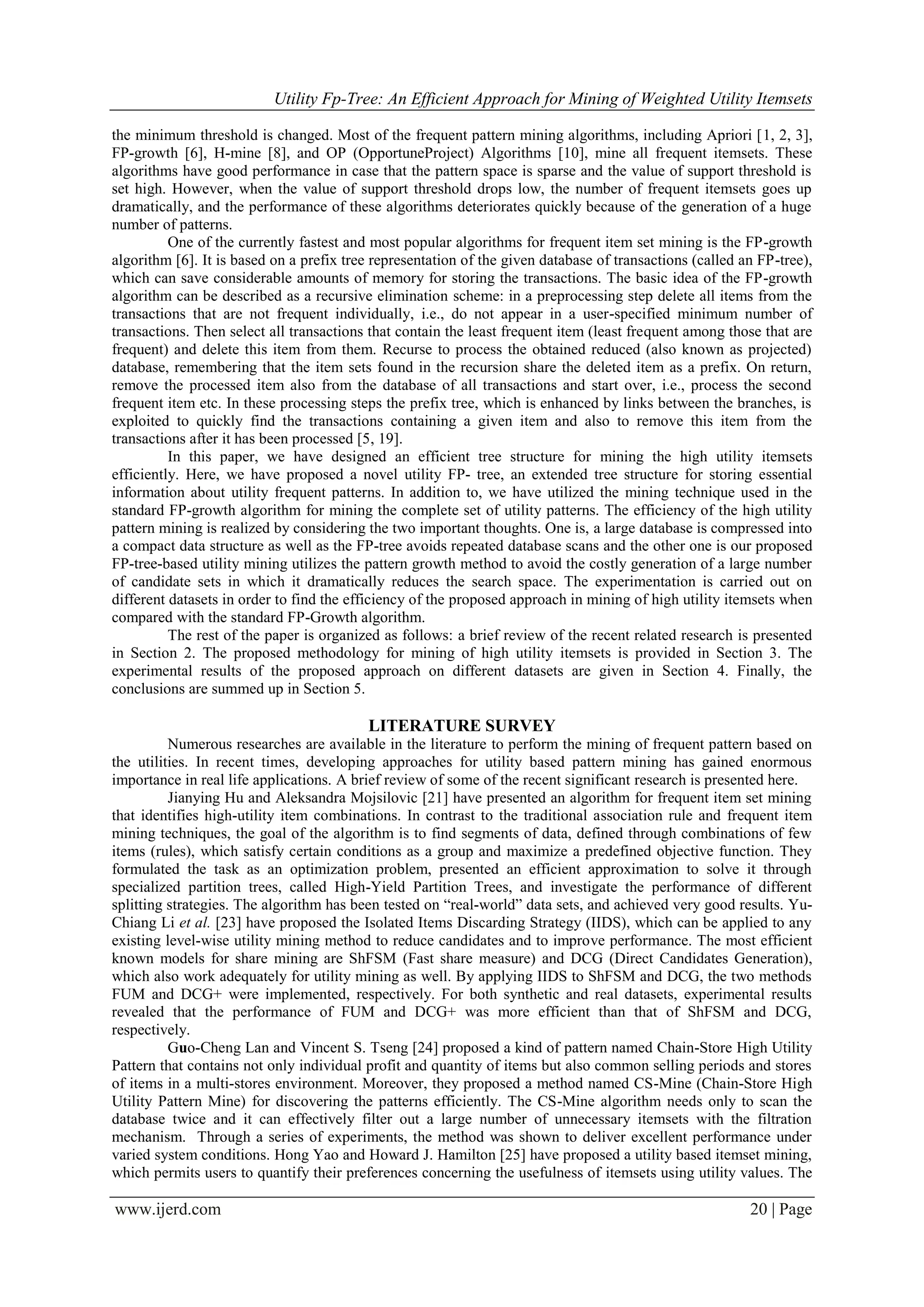 Utility Fp-Tree: An Efficient Approach for Mining of Weighted Utility Itemsets
www.ijerd.com 20 | Page
the minimum threshold is changed. Most of the frequent pattern mining algorithms, including Apriori [1, 2, 3],
FP-growth [6], H-mine [8], and OP (OpportuneProject) Algorithms [10], mine all frequent itemsets. These
algorithms have good performance in case that the pattern space is sparse and the value of support threshold is
set high. However, when the value of support threshold drops low, the number of frequent itemsets goes up
dramatically, and the performance of these algorithms deteriorates quickly because of the generation of a huge
number of patterns.
One of the currently fastest and most popular algorithms for frequent item set mining is the FP-growth
algorithm [6]. It is based on a prefix tree representation of the given database of transactions (called an FP-tree),
which can save considerable amounts of memory for storing the transactions. The basic idea of the FP-growth
algorithm can be described as a recursive elimination scheme: in a preprocessing step delete all items from the
transactions that are not frequent individually, i.e., do not appear in a user-specified minimum number of
transactions. Then select all transactions that contain the least frequent item (least frequent among those that are
frequent) and delete this item from them. Recurse to process the obtained reduced (also known as projected)
database, remembering that the item sets found in the recursion share the deleted item as a prefix. On return,
remove the processed item also from the database of all transactions and start over, i.e., process the second
frequent item etc. In these processing steps the prefix tree, which is enhanced by links between the branches, is
exploited to quickly find the transactions containing a given item and also to remove this item from the
transactions after it has been processed [5, 19].
In this paper, we have designed an efficient tree structure for mining the high utility itemsets
efficiently. Here, we have proposed a novel utility FP- tree, an extended tree structure for storing essential
information about utility frequent patterns. In addition to, we have utilized the mining technique used in the
standard FP-growth algorithm for mining the complete set of utility patterns. The efficiency of the high utility
pattern mining is realized by considering the two important thoughts. One is, a large database is compressed into
a compact data structure as well as the FP-tree avoids repeated database scans and the other one is our proposed
FP-tree-based utility mining utilizes the pattern growth method to avoid the costly generation of a large number
of candidate sets in which it dramatically reduces the search space. The experimentation is carried out on
different datasets in order to find the efficiency of the proposed approach in mining of high utility itemsets when
compared with the standard FP-Growth algorithm.
The rest of the paper is organized as follows: a brief review of the recent related research is presented
in Section 2. The proposed methodology for mining of high utility itemsets is provided in Section 3. The
experimental results of the proposed approach on different datasets are given in Section 4. Finally, the
conclusions are summed up in Section 5.
LITERATURE SURVEY
Numerous researches are available in the literature to perform the mining of frequent pattern based on
the utilities. In recent times, developing approaches for utility based pattern mining has gained enormous
importance in real life applications. A brief review of some of the recent significant research is presented here.
Jianying Hu and Aleksandra Mojsilovic [21] have presented an algorithm for frequent item set mining
that identifies high-utility item combinations. In contrast to the traditional association rule and frequent item
mining techniques, the goal of the algorithm is to find segments of data, defined through combinations of few
items (rules), which satisfy certain conditions as a group and maximize a predefined objective function. They
formulated the task as an optimization problem, presented an efficient approximation to solve it through
specialized partition trees, called High-Yield Partition Trees, and investigate the performance of different
splitting strategies. The algorithm has been tested on “real-world” data sets, and achieved very good results. Yu-
Chiang Li et al. [23] have proposed the Isolated Items Discarding Strategy (IIDS), which can be applied to any
existing level-wise utility mining method to reduce candidates and to improve performance. The most efficient
known models for share mining are ShFSM (Fast share measure) and DCG (Direct Candidates Generation),
which also work adequately for utility mining as well. By applying IIDS to ShFSM and DCG, the two methods
FUM and DCG+ were implemented, respectively. For both synthetic and real datasets, experimental results
revealed that the performance of FUM and DCG+ was more efficient than that of ShFSM and DCG,
respectively.
Guo-Cheng Lan and Vincent S. Tseng [24] proposed a kind of pattern named Chain-Store High Utility
Pattern that contains not only individual profit and quantity of items but also common selling periods and stores
of items in a multi-stores environment. Moreover, they proposed a method named CS-Mine (Chain-Store High
Utility Pattern Mine) for discovering the patterns efficiently. The CS-Mine algorithm needs only to scan the
database twice and it can effectively filter out a large number of unnecessary itemsets with the filtration
mechanism. Through a series of experiments, the method was shown to deliver excellent performance under
varied system conditions. Hong Yao and Howard J. Hamilton [25] have proposed a utility based itemset mining,
which permits users to quantify their preferences concerning the usefulness of itemsets using utility values. The
 