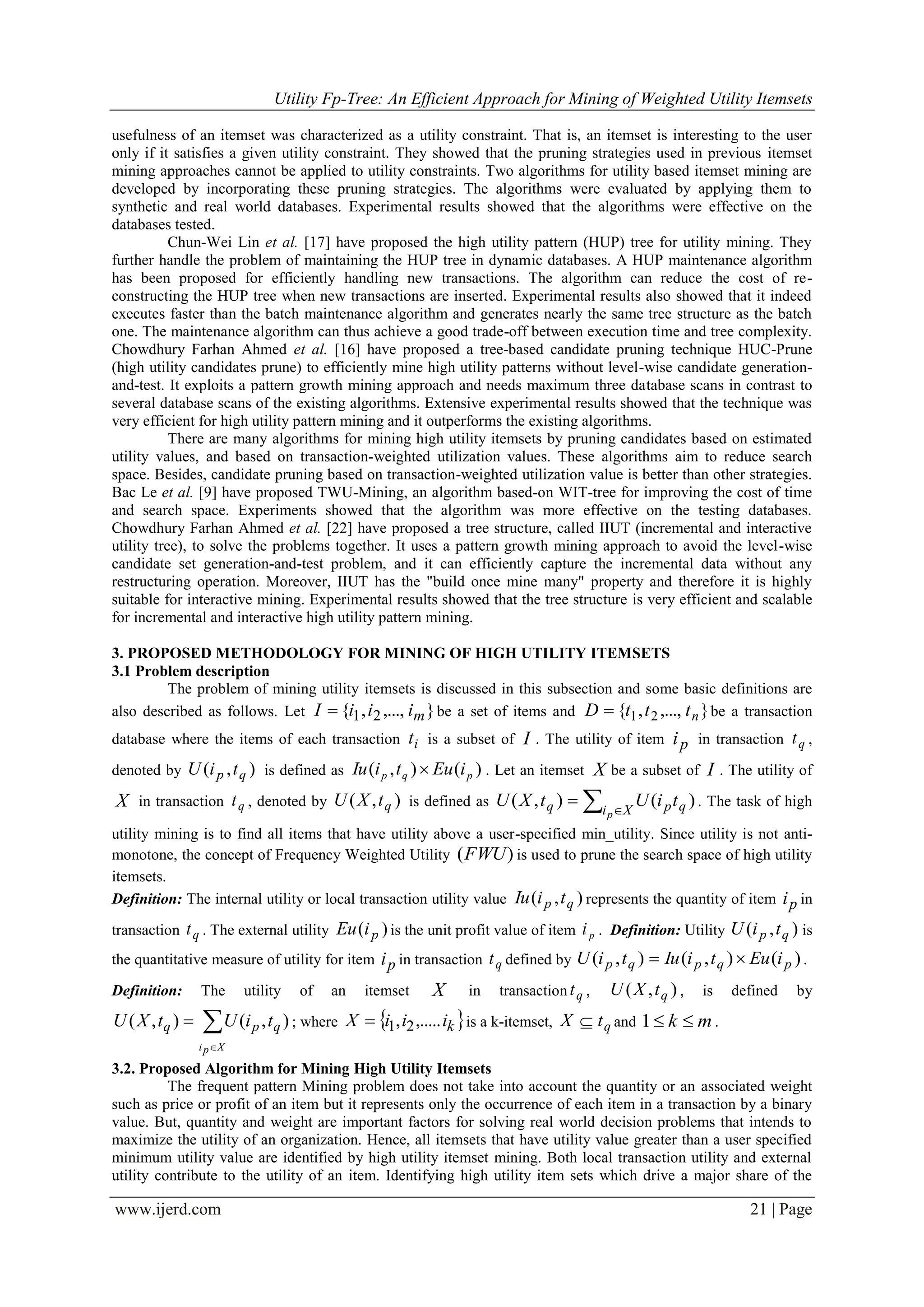 Utility Fp-Tree: An Efficient Approach for Mining of Weighted Utility Itemsets
www.ijerd.com 21 | Page
usefulness of an itemset was characterized as a utility constraint. That is, an itemset is interesting to the user
only if it satisfies a given utility constraint. They showed that the pruning strategies used in previous itemset
mining approaches cannot be applied to utility constraints. Two algorithms for utility based itemset mining are
developed by incorporating these pruning strategies. The algorithms were evaluated by applying them to
synthetic and real world databases. Experimental results showed that the algorithms were effective on the
databases tested.
Chun-Wei Lin et al. [17] have proposed the high utility pattern (HUP) tree for utility mining. They
further handle the problem of maintaining the HUP tree in dynamic databases. A HUP maintenance algorithm
has been proposed for efficiently handling new transactions. The algorithm can reduce the cost of re-
constructing the HUP tree when new transactions are inserted. Experimental results also showed that it indeed
executes faster than the batch maintenance algorithm and generates nearly the same tree structure as the batch
one. The maintenance algorithm can thus achieve a good trade-off between execution time and tree complexity.
Chowdhury Farhan Ahmed et al. [16] have proposed a tree-based candidate pruning technique HUC-Prune
(high utility candidates prune) to efficiently mine high utility patterns without level-wise candidate generation-
and-test. It exploits a pattern growth mining approach and needs maximum three database scans in contrast to
several database scans of the existing algorithms. Extensive experimental results showed that the technique was
very efficient for high utility pattern mining and it outperforms the existing algorithms.
There are many algorithms for mining high utility itemsets by pruning candidates based on estimated
utility values, and based on transaction-weighted utilization values. These algorithms aim to reduce search
space. Besides, candidate pruning based on transaction-weighted utilization value is better than other strategies.
Bac Le et al. [9] have proposed TWU-Mining, an algorithm based-on WIT-tree for improving the cost of time
and search space. Experiments showed that the algorithm was more effective on the testing databases.
Chowdhury Farhan Ahmed et al. [22] have proposed a tree structure, called IIUT (incremental and interactive
utility tree), to solve the problems together. It uses a pattern growth mining approach to avoid the level-wise
candidate set generation-and-test problem, and it can efficiently capture the incremental data without any
restructuring operation. Moreover, IIUT has the "build once mine many" property and therefore it is highly
suitable for interactive mining. Experimental results showed that the tree structure is very efficient and scalable
for incremental and interactive high utility pattern mining.
3. PROPOSED METHODOLOGY FOR MINING OF HIGH UTILITY ITEMSETS
3.1 Problem description
The problem of mining utility itemsets is discussed in this subsection and some basic definitions are
also described as follows. Let },...,,{ 21 miiiI  be a set of items and },...,,{ 21 ntttD  be a transaction
database where the items of each transaction it is a subset of I . The utility of item pi in transaction qt ,
denoted by ),( qp tiU is defined as )(),( pqp iEutiIu  . Let an itemset X be a subset of I . The utility of
X in transaction qt , denoted by ),( qtXU is defined as  
 Xi qpq
p
tiUtXU )(),( . The task of high
utility mining is to find all items that have utility above a user-specified min_utility. Since utility is not anti-
monotone, the concept of Frequency Weighted Utility )(FWU is used to prune the search space of high utility
itemsets.
Definition: The internal utility or local transaction utility value ),( qp tiIu represents the quantity of item pi in
transaction qt . The external utility )( piEu is the unit profit value of item pi . Definition: Utility ),( qp tiU is
the quantitative measure of utility for item pi in transaction qt defined by )(),(),( pqpqp iEutiIutiU  .
Definition: The utility of an itemset X in transaction qt , ),( qtXU , is defined by



Xpi
qpq tiUtXU ),(),( ; where  kiiiX ,....., 21 is a k-itemset, qtX  and mk 1 .
3.2. Proposed Algorithm for Mining High Utility Itemsets
The frequent pattern Mining problem does not take into account the quantity or an associated weight
such as price or profit of an item but it represents only the occurrence of each item in a transaction by a binary
value. But, quantity and weight are important factors for solving real world decision problems that intends to
maximize the utility of an organization. Hence, all itemsets that have utility value greater than a user specified
minimum utility value are identified by high utility itemset mining. Both local transaction utility and external
utility contribute to the utility of an item. Identifying high utility item sets which drive a major share of the
 