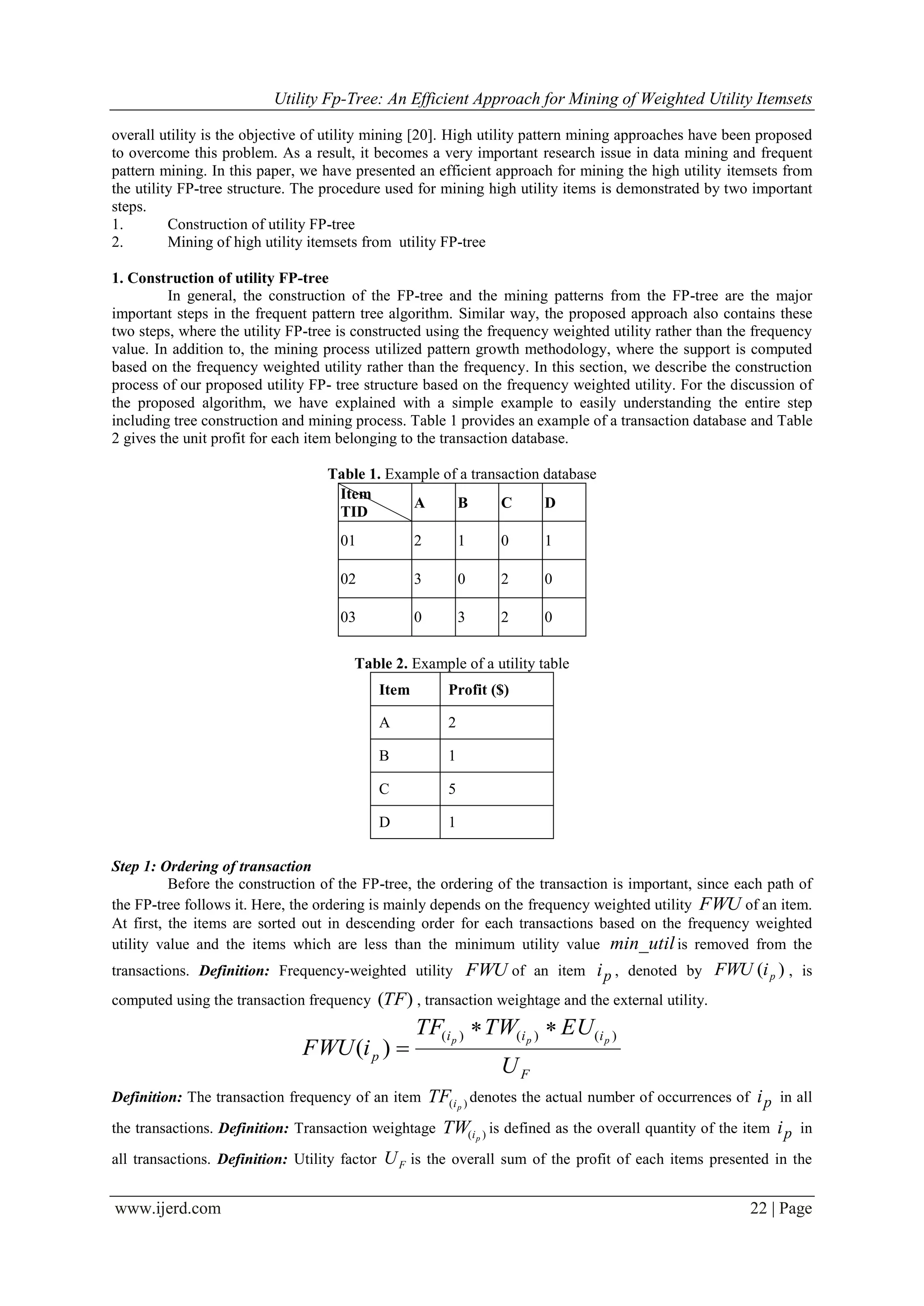 Utility Fp-Tree: An Efficient Approach for Mining of Weighted Utility Itemsets
www.ijerd.com 22 | Page
overall utility is the objective of utility mining [20]. High utility pattern mining approaches have been proposed
to overcome this problem. As a result, it becomes a very important research issue in data mining and frequent
pattern mining. In this paper, we have presented an efficient approach for mining the high utility itemsets from
the utility FP-tree structure. The procedure used for mining high utility items is demonstrated by two important
steps.
1. Construction of utility FP-tree
2. Mining of high utility itemsets from utility FP-tree
1. Construction of utility FP-tree
In general, the construction of the FP-tree and the mining patterns from the FP-tree are the major
important steps in the frequent pattern tree algorithm. Similar way, the proposed approach also contains these
two steps, where the utility FP-tree is constructed using the frequency weighted utility rather than the frequency
value. In addition to, the mining process utilized pattern growth methodology, where the support is computed
based on the frequency weighted utility rather than the frequency. In this section, we describe the construction
process of our proposed utility FP- tree structure based on the frequency weighted utility. For the discussion of
the proposed algorithm, we have explained with a simple example to easily understanding the entire step
including tree construction and mining process. Table 1 provides an example of a transaction database and Table
2 gives the unit profit for each item belonging to the transaction database.
Table 1. Example of a transaction database
Item
TID
A B C D
01 2 1 0 1
02 3 0 2 0
03 0 3 2 0
Table 2. Example of a utility table
Item Profit ($)
A 2
B 1
C 5
D 1
Step 1: Ordering of transaction
Before the construction of the FP-tree, the ordering of the transaction is important, since each path of
the FP-tree follows it. Here, the ordering is mainly depends on the frequency weighted utility FWU of an item.
At first, the items are sorted out in descending order for each transactions based on the frequency weighted
utility value and the items which are less than the minimum utility value min_utilis removed from the
transactions. Definition: Frequency-weighted utility FWU of an item pi , denoted by )( piFWU , is
computed using the transaction frequency )(TF , transaction weightage and the external utility.
F
iii
p
U
EUTWTF
iFWU ppp )()()(
)(


Definition: The transaction frequency of an item )( piTF denotes the actual number of occurrences of pi in all
the transactions. Definition: Transaction weightage )( piTW is defined as the overall quantity of the item pi in
all transactions. Definition: Utility factor FU is the overall sum of the profit of each items presented in the
 