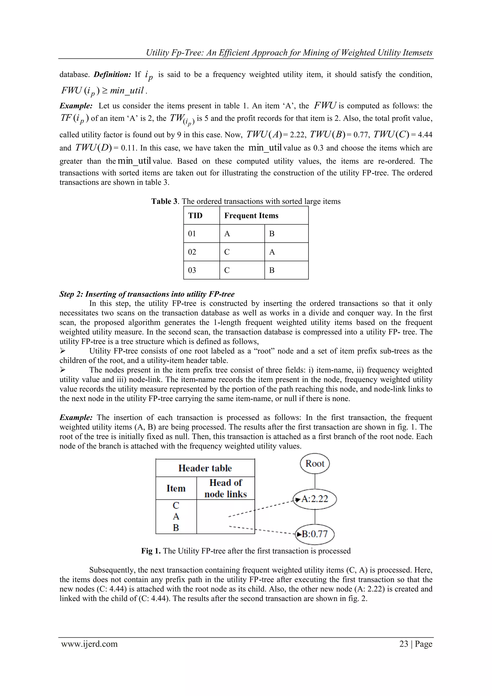 Utility Fp-Tree: An Efficient Approach for Mining of Weighted Utility Itemsets
www.ijerd.com 23 | Page
database. Definition: If pi is said to be a frequency weighted utility item, it should satisfy the condition,
min_utiliFWU p )( .
Example: Let us consider the items present in table 1. An item „A‟, the FWU is computed as follows: the
)( piTF of an item „A‟ is 2, the )( piTW is 5 and the profit records for that item is 2. Also, the total profit value,
called utility factor is found out by 9 in this case. Now, )(ATWU = 2.22, )(BTWU = 0.77, )(CTWU = 4.44
and )(DTWU = 0.11. In this case, we have taken the min_utilvalue as 0.3 and choose the items which are
greater than the min_utilvalue. Based on these computed utility values, the items are re-ordered. The
transactions with sorted items are taken out for illustrating the construction of the utility FP-tree. The ordered
transactions are shown in table 3.
Table 3. The ordered transactions with sorted large items
TID Frequent Items
01 A B
02 C A
03 C B
Step 2: Inserting of transactions into utility FP-tree
In this step, the utility FP-tree is constructed by inserting the ordered transactions so that it only
necessitates two scans on the transaction database as well as works in a divide and conquer way. In the first
scan, the proposed algorithm generates the 1-length frequent weighted utility items based on the frequent
weighted utility measure. In the second scan, the transaction database is compressed into a utility FP- tree. The
utility FP-tree is a tree structure which is defined as follows,
 Utility FP-tree consists of one root labeled as a “root” node and a set of item prefix sub-trees as the
children of the root, and a utility-item header table.
 The nodes present in the item prefix tree consist of three fields: i) item-name, ii) frequency weighted
utility value and iii) node-link. The item-name records the item present in the node, frequency weighted utility
value records the utility measure represented by the portion of the path reaching this node, and node-link links to
the next node in the utility FP-tree carrying the same item-name, or null if there is none.
Example: The insertion of each transaction is processed as follows: In the first transaction, the frequent
weighted utility items (A, B) are being processed. The results after the first transaction are shown in fig. 1. The
root of the tree is initially fixed as null. Then, this transaction is attached as a first branch of the root node. Each
node of the branch is attached with the frequency weighted utility values.
Fig 1. The Utility FP-tree after the first transaction is processed
Subsequently, the next transaction containing frequent weighted utility items (C, A) is processed. Here,
the items does not contain any prefix path in the utility FP-tree after executing the first transaction so that the
new nodes (C: 4.44) is attached with the root node as its child. Also, the other new node (A: 2.22) is created and
linked with the child of (C: 4.44). The results after the second transaction are shown in fig. 2.
 