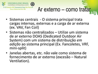 Ar externo – como tratar
• Sistemas centrais - O sistema principal trata
cargas internas, externas e a carga de ar externa
(ex. VAV, Fan Coil)
• Sistemas não centralizados – Utilize um sistema
de ar externo DOAS (Dedicated Outdoor Air
System) com um sistema de distribuição em
adição ao sistema principal (Ex. Fancoletes, VRF,
mini-split)
• Janelas abertas, etc. não vale como sistema de
fornecimento de ar externo (excesão – Natural
Ventilation).
 