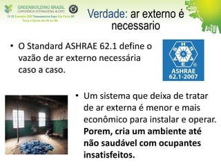 • O Standard ASHRAE 62.1 define o
vazão de ar externo necessária
caso a caso.
Verdade: ar externo é
necessario
• Um sistema que deixa de tratar
de ar externa é menor e mais
econômico para instalar e operar.
Porem, cria um ambiente até
não saudável com ocupantes
insatisfeitos.
 