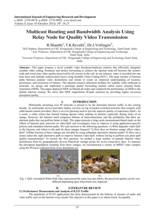 International Journal of Engineering Research and Development
e-ISSN: 2278-067X, p-ISSN: 2278-800X, www.ijerd.com
Volume 8, Issue 10 (October 2013), PP. 19-25

Multicast Routing and Bandwidth Analysis Using
Relay Node for Quality Video Transmission
R.Shanthi1, T.K.Revathi2, Dr.J.Vellingiri3,
1

M.E-Student, Department of CSE, Kongunadu College of Engineering and Technology, Tamil Nadu, India.
2
Asst. Professor, Department of CSE, Kongunadu College of Engineering and Technology,
Tamil Nadu, India.
3
Associate Professor, Department of CSE , Kongunadu College of Engineering and Technology,Tamil Nadu,
India.
Abstract:- This paper propose a novel scalable video broadcast/multicast solution that efficiently integrates
scalable video coding, broadcast and ad-hoc forwarding to achieve the optimal trade-off between the systemwide and worst-case video quality perceived by all viewers in the cell. In our solution, video is encoded into one
base layer and multiple enhancement layers using Scalable Video Coding (SVC). The large number of Internet
paths between popular video destinations and clients to create an empirical understanding of location,
persistence, and recurrence of failures. The optimal resource allocation problem for scalable video multicast in
networks. we design and implement a prototype packet forwarding module called source initiated frame
restoration (SIFR). This paper deployed SIFR on PlanetLab nodes and compared the performance of SIFR to the
default Internet routing. We show that SIFR outperforms IP-path selection by providing higher on-screen
perceptual quality.

I.

INTRODUCTION

Multimedia streaming over IP networks is poised to be the dominant Internet traffic in the coming
decade. As multimedia service providers deploy services on top of packet-switched networks that compete with
cable-based content providers, there is an ever-growing need to provide superior quality of experience (QoE). As
a result, a video source has limited routing options when sending its packets, especially during times of an
outage. However, the Internet itself comprises billions of interconnections, and the probability that there are
alternate paths that can perform better is high. This paper presents a large-scale measurement-based study on the
effects of Internet path selection on video-QoE and investigates ways to improve it using application-specific
policies and redundant Internet paths. We seek answers to the following questions: 1) What degrades video QoE
in the Internet, and where in the path do these outages frequent? 2) How does an Internet outage affect videoQoE? 3)What fraction of these outages are solvable by using redundant alternative Internet paths? 4) How can a
source select the right alternative path to improve Internet video-QoE without having to perform any prior path
quality measurements? To answer the first question, we probed a large number of popular Internet video
destinations from 62 geographically diverse PlanetLab vantage points for seven consecutive days. To measure
the perceptual degradation resulting from these outages, we reconstructed a variety of MPEG video samples
using the IP-traces collected from every destination set.

Fig. 1. QoE versusQoS:While both clips experienced the same loss rate (QoS), the perceived quality can be very
different depending upon what frame was impacted.

II.

LITERATURE REVIEW

2.1 Performance Measurement and Analysis of H.323 Traffic
The popularity of H.323 applications has been demonstrated by the billions of minutes of audio and
video traffic seen on the Internet every month. Our objective in this paper is to obtain Good, Acceptable

19

 