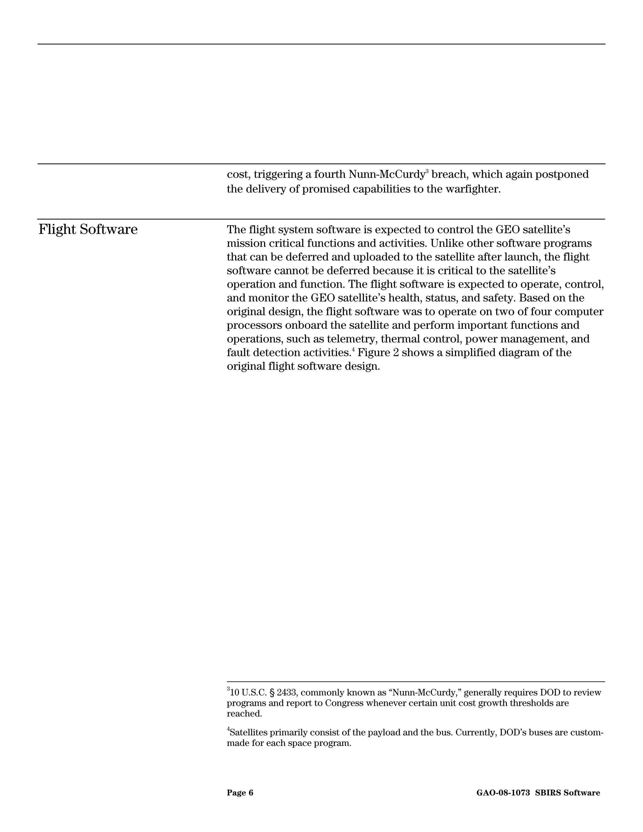 cost, triggering a fourth Nunn-McCurdy3 breach, which again postponed
                  the delivery of promised capabilities to the warfighter.


Flight Software   The flight system software is expected to control the GEO satellite’s
                  mission critical functions and activities. Unlike other software programs
                  that can be deferred and uploaded to the satellite after launch, the flight
                  software cannot be deferred because it is critical to the satellite’s
                  operation and function. The flight software is expected to operate, control,
                  and monitor the GEO satellite’s health, status, and safety. Based on the
                  original design, the flight software was to operate on two of four computer
                  processors onboard the satellite and perform important functions and
                  operations, such as telemetry, thermal control, power management, and
                  fault detection activities.4 Figure 2 shows a simplified diagram of the
                  original flight software design.




                  3
                   10 U.S.C. § 2433, commonly known as “Nunn-McCurdy,” generally requires DOD to review
                  programs and report to Congress whenever certain unit cost growth thresholds are
                  reached.
                  4
                  Satellites primarily consist of the payload and the bus. Currently, DOD’s buses are custom-
                  made for each space program.




                  Page 6                                                      GAO-08-1073 SBIRS Software
 