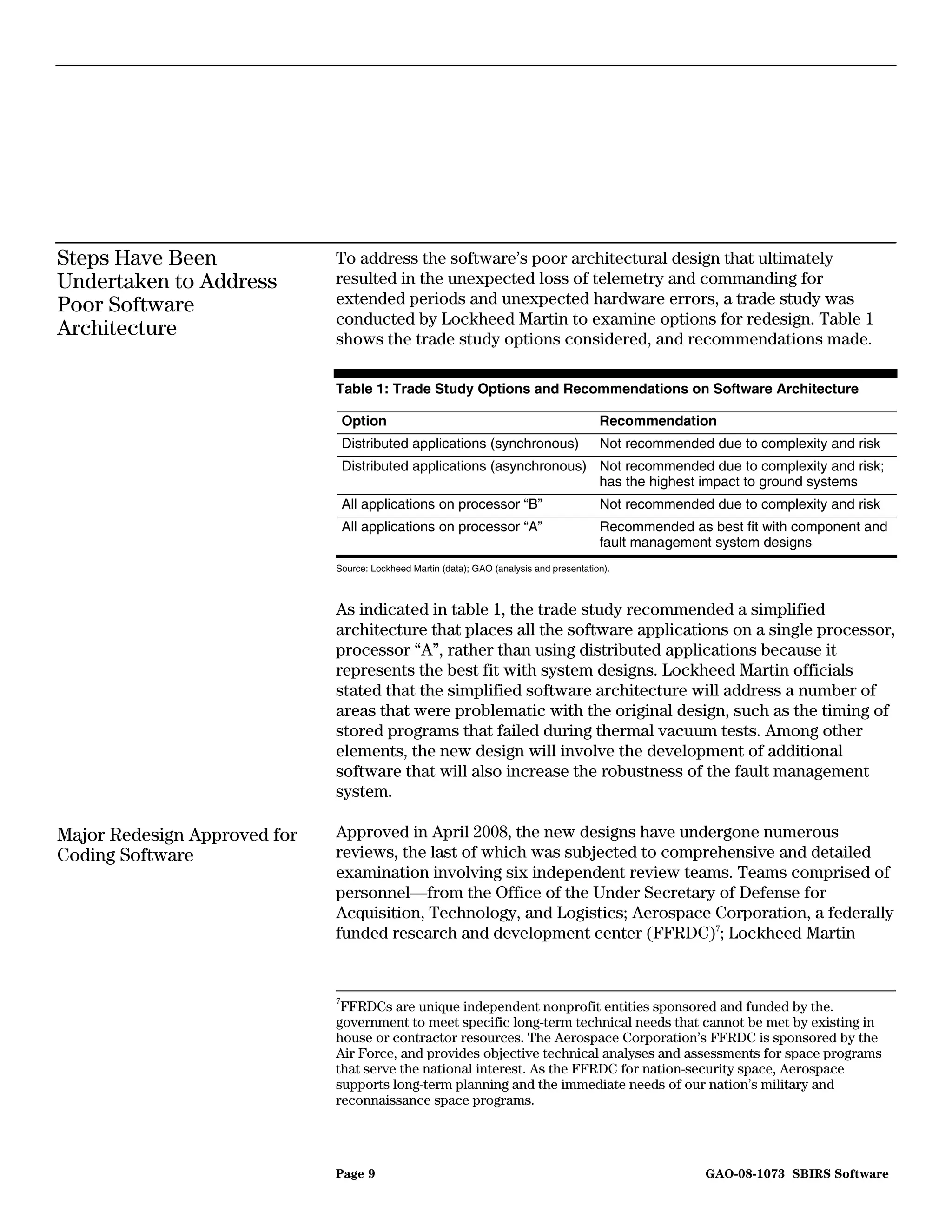 Steps Have Been               To address the software’s poor architectural design that ultimately
Undertaken to Address         resulted in the unexpected loss of telemetry and commanding for
Poor Software                 extended periods and unexpected hardware errors, a trade study was
                              conducted by Lockheed Martin to examine options for redesign. Table 1
Architecture                  shows the trade study options considered, and recommendations made.

                              Table 1: Trade Study Options and Recommendations on Software Architecture

                               Option                                                      Recommendation
                               Distributed applications (synchronous)                      Not recommended due to complexity and risk
                               Distributed applications (asynchronous) Not recommended due to complexity and risk;
                                                                       has the highest impact to ground systems
                               All applications on processor “B”                           Not recommended due to complexity and risk
                               All applications on processor “A”                           Recommended as best fit with component and
                                                                                           fault management system designs
                              Source: Lockheed Martin (data); GAO (analysis and presentation).



                              As indicated in table 1, the trade study recommended a simplified
                              architecture that places all the software applications on a single processor,
                              processor “A”, rather than using distributed applications because it
                              represents the best fit with system designs. Lockheed Martin officials
                              stated that the simplified software architecture will address a number of
                              areas that were problematic with the original design, such as the timing of
                              stored programs that failed during thermal vacuum tests. Among other
                              elements, the new design will involve the development of additional
                              software that will also increase the robustness of the fault management
                              system.

Major Redesign Approved for   Approved in April 2008, the new designs have undergone numerous
Coding Software               reviews, the last of which was subjected to comprehensive and detailed
                              examination involving six independent review teams. Teams comprised of
                              personnel—from the Office of the Under Secretary of Defense for
                              Acquisition, Technology, and Logistics; Aerospace Corporation, a federally
                              funded research and development center (FFRDC)7; Lockheed Martin


                              7
                                FFRDCs are unique independent nonprofit entities sponsored and funded by the.
                              government to meet specific long-term technical needs that cannot be met by existing in
                              house or contractor resources. The Aerospace Corporation’s FFRDC is sponsored by the
                              Air Force, and provides objective technical analyses and assessments for space programs
                              that serve the national interest. As the FFRDC for nation-security space, Aerospace
                              supports long-term planning and the immediate needs of our nation’s military and
                              reconnaissance space programs.




                              Page 9                                                                      GAO-08-1073 SBIRS Software
 