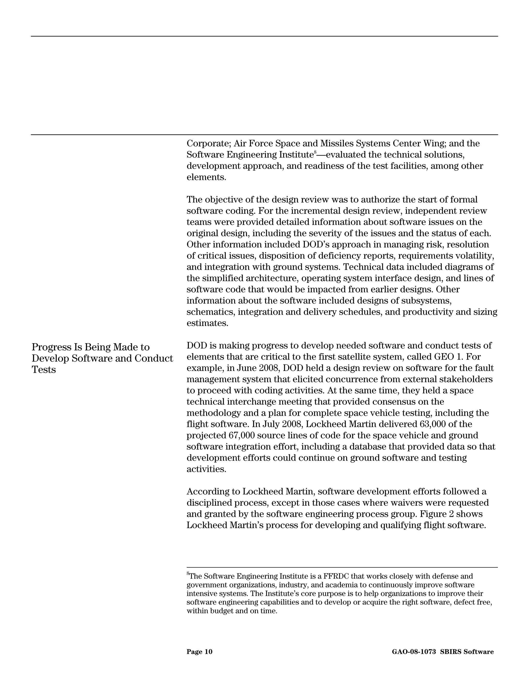 Corporate; Air Force Space and Missiles Systems Center Wing; and the
                               Software Engineering Institute8—evaluated the technical solutions,
                               development approach, and readiness of the test facilities, among other
                               elements.

                               The objective of the design review was to authorize the start of formal
                               software coding. For the incremental design review, independent review
                               teams were provided detailed information about software issues on the
                               original design, including the severity of the issues and the status of each.
                               Other information included DOD’s approach in managing risk, resolution
                               of critical issues, disposition of deficiency reports, requirements volatility,
                               and integration with ground systems. Technical data included diagrams of
                               the simplified architecture, operating system interface design, and lines of
                               software code that would be impacted from earlier designs. Other
                               information about the software included designs of subsystems,
                               schematics, integration and delivery schedules, and productivity and sizing
                               estimates.

Progress Is Being Made to      DOD is making progress to develop needed software and conduct tests of
Develop Software and Conduct   elements that are critical to the first satellite system, called GEO 1. For
Tests                          example, in June 2008, DOD held a design review on software for the fault
                               management system that elicited concurrence from external stakeholders
                               to proceed with coding activities. At the same time, they held a space
                               technical interchange meeting that provided consensus on the
                               methodology and a plan for complete space vehicle testing, including the
                               flight software. In July 2008, Lockheed Martin delivered 63,000 of the
                               projected 67,000 source lines of code for the space vehicle and ground
                               software integration effort, including a database that provided data so that
                               development efforts could continue on ground software and testing
                               activities.

                               According to Lockheed Martin, software development efforts followed a
                               disciplined process, except in those cases where waivers were requested
                               and granted by the software engineering process group. Figure 2 shows
                               Lockheed Martin’s process for developing and qualifying flight software.



                               8
                                The Software Engineering Institute is a FFRDC that works closely with defense and
                               government organizations, industry, and academia to continuously improve software
                               intensive systems. The Institute’s core purpose is to help organizations to improve their
                               software engineering capabilities and to develop or acquire the right software, defect free,
                               within budget and on time.




                               Page 10                                                      GAO-08-1073 SBIRS Software
 