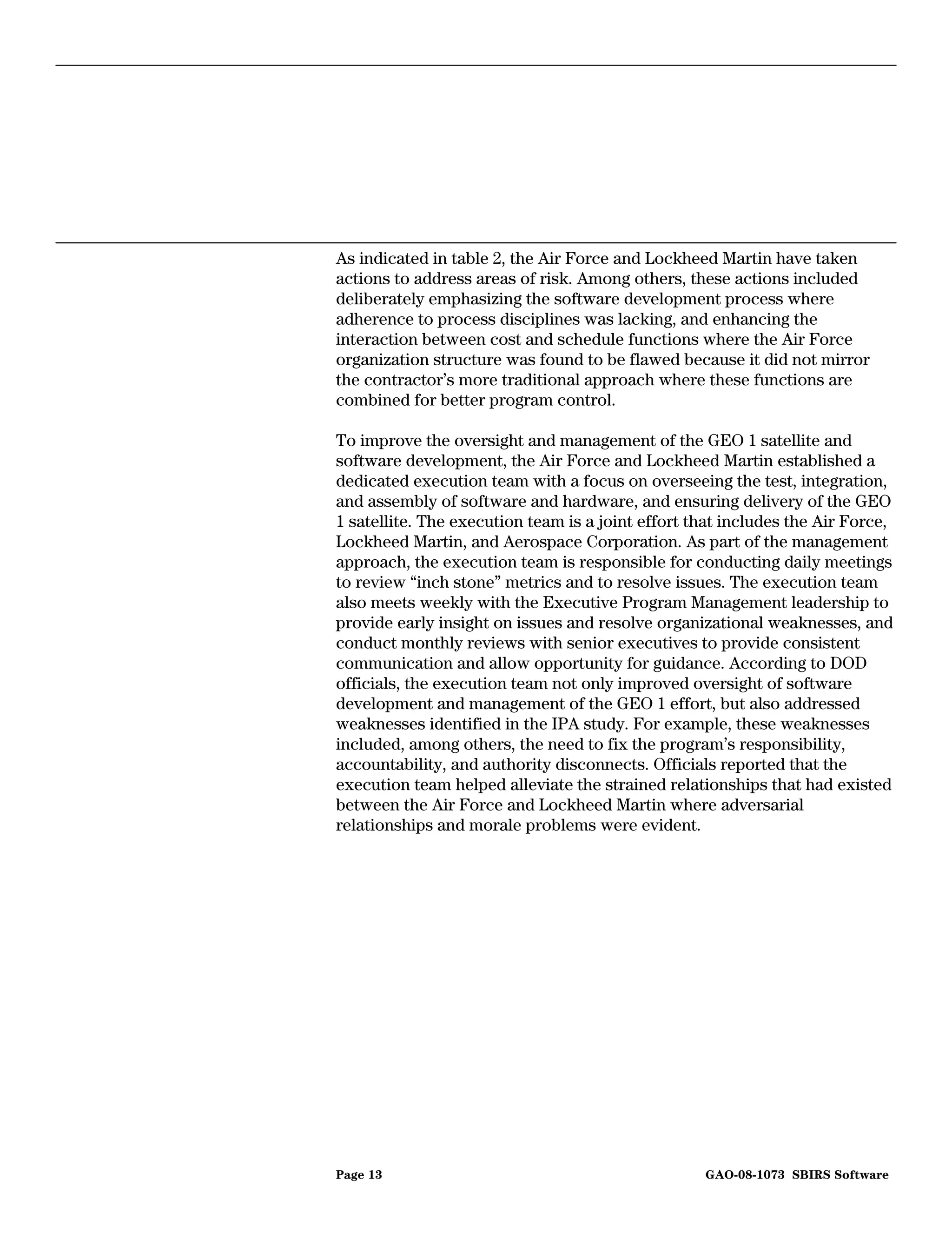 As indicated in table 2, the Air Force and Lockheed Martin have taken
actions to address areas of risk. Among others, these actions included
deliberately emphasizing the software development process where
adherence to process disciplines was lacking, and enhancing the
interaction between cost and schedule functions where the Air Force
organization structure was found to be flawed because it did not mirror
the contractor’s more traditional approach where these functions are
combined for better program control.

To improve the oversight and management of the GEO 1 satellite and
software development, the Air Force and Lockheed Martin established a
dedicated execution team with a focus on overseeing the test, integration,
and assembly of software and hardware, and ensuring delivery of the GEO
1 satellite. The execution team is a joint effort that includes the Air Force,
Lockheed Martin, and Aerospace Corporation. As part of the management
approach, the execution team is responsible for conducting daily meetings
to review “inch stone” metrics and to resolve issues. The execution team
also meets weekly with the Executive Program Management leadership to
provide early insight on issues and resolve organizational weaknesses, and
conduct monthly reviews with senior executives to provide consistent
communication and allow opportunity for guidance. According to DOD
officials, the execution team not only improved oversight of software
development and management of the GEO 1 effort, but also addressed
weaknesses identified in the IPA study. For example, these weaknesses
included, among others, the need to fix the program’s responsibility,
accountability, and authority disconnects. Officials reported that the
execution team helped alleviate the strained relationships that had existed
between the Air Force and Lockheed Martin where adversarial
relationships and morale problems were evident.




Page 13                                            GAO-08-1073 SBIRS Software
 
