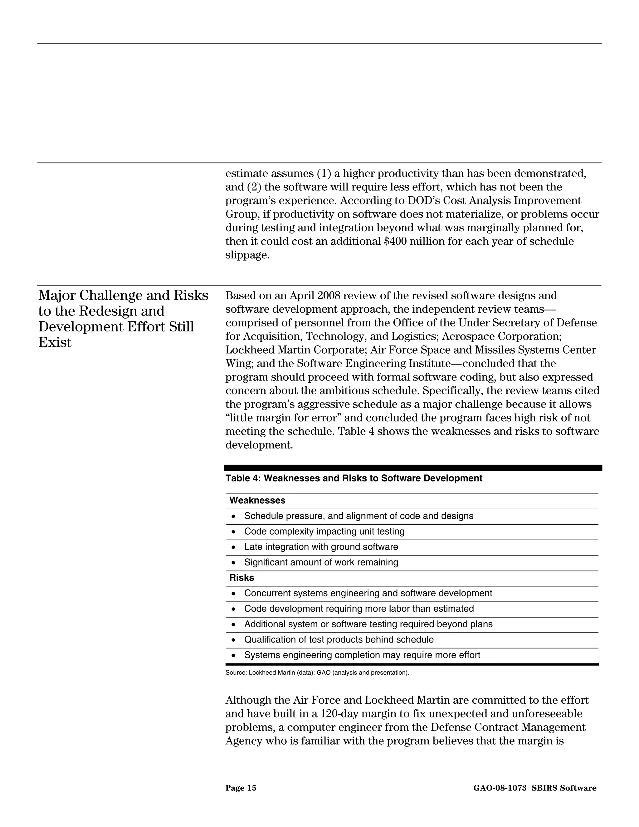 estimate assumes (1) a higher productivity than has been demonstrated,
                            and (2) the software will require less effort, which has not been the
                            program’s experience. According to DOD’s Cost Analysis Improvement
                            Group, if productivity on software does not materialize, or problems occur
                            during testing and integration beyond what was marginally planned for,
                            then it could cost an additional $400 million for each year of schedule
                            slippage.


Major Challenge and Risks   Based on an April 2008 review of the revised software designs and
to the Redesign and         software development approach, the independent review teams—
Development Effort Still    comprised of personnel from the Office of the Under Secretary of Defense
                            for Acquisition, Technology, and Logistics; Aerospace Corporation;
Exist                       Lockheed Martin Corporate; Air Force Space and Missiles Systems Center
                            Wing; and the Software Engineering Institute—concluded that the
                            program should proceed with formal software coding, but also expressed
                            concern about the ambitious schedule. Specifically, the review teams cited
                            the program’s aggressive schedule as a major challenge because it allows
                            “little margin for error” and concluded the program faces high risk of not
                            meeting the schedule. Table 4 shows the weaknesses and risks to software
                            development.

                            Table 4: Weaknesses and Risks to Software Development

                             Weaknesses
                             • Schedule pressure, and alignment of code and designs
                             • Code complexity impacting unit testing
                             • Late integration with ground software
                             • Significant amount of work remaining
                             Risks
                             • Concurrent systems engineering and software development
                             • Code development requiring more labor than estimated
                             • Additional system or software testing required beyond plans
                             • Qualification of test products behind schedule
                             • Systems engineering completion may require more effort
                            Source: Lockheed Martin (data); GAO (analysis and presentation).



                            Although the Air Force and Lockheed Martin are committed to the effort
                            and have built in a 120-day margin to fix unexpected and unforeseeable
                            problems, a computer engineer from the Defense Contract Management
                            Agency who is familiar with the program believes that the margin is



                            Page 15                                                            GAO-08-1073 SBIRS Software
 