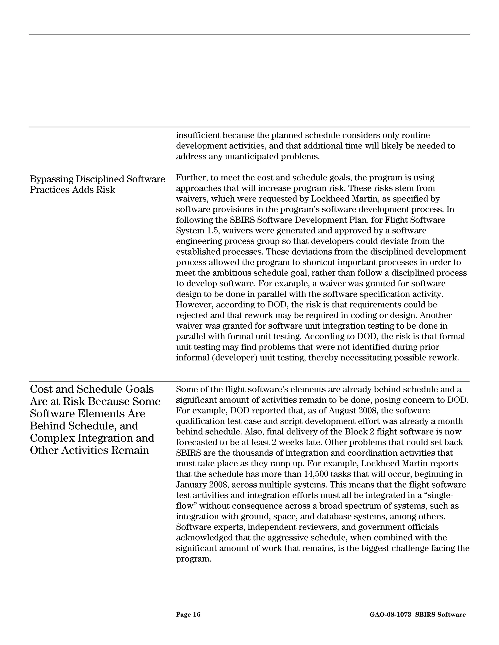 insufficient because the planned schedule considers only routine
                                 development activities, and that additional time will likely be needed to
                                 address any unanticipated problems.

Bypassing Disciplined Software   Further, to meet the cost and schedule goals, the program is using
Practices Adds Risk              approaches that will increase program risk. These risks stem from
                                 waivers, which were requested by Lockheed Martin, as specified by
                                 software provisions in the program’s software development process. In
                                 following the SBIRS Software Development Plan, for Flight Software
                                 System 1.5, waivers were generated and approved by a software
                                 engineering process group so that developers could deviate from the
                                 established processes. These deviations from the disciplined development
                                 process allowed the program to shortcut important processes in order to
                                 meet the ambitious schedule goal, rather than follow a disciplined process
                                 to develop software. For example, a waiver was granted for software
                                 design to be done in parallel with the software specification activity.
                                 However, according to DOD, the risk is that requirements could be
                                 rejected and that rework may be required in coding or design. Another
                                 waiver was granted for software unit integration testing to be done in
                                 parallel with formal unit testing. According to DOD, the risk is that formal
                                 unit testing may find problems that were not identified during prior
                                 informal (developer) unit testing, thereby necessitating possible rework.


Cost and Schedule Goals          Some of the flight software’s elements are already behind schedule and a
Are at Risk Because Some         significant amount of activities remain to be done, posing concern to DOD.
Software Elements Are            For example, DOD reported that, as of August 2008, the software
                                 qualification test case and script development effort was already a month
Behind Schedule, and             behind schedule. Also, final delivery of the Block 2 flight software is now
Complex Integration and          forecasted to be at least 2 weeks late. Other problems that could set back
Other Activities Remain          SBIRS are the thousands of integration and coordination activities that
                                 must take place as they ramp up. For example, Lockheed Martin reports
                                 that the schedule has more than 14,500 tasks that will occur, beginning in
                                 January 2008, across multiple systems. This means that the flight software
                                 test activities and integration efforts must all be integrated in a “single-
                                 flow” without consequence across a broad spectrum of systems, such as
                                 integration with ground, space, and database systems, among others.
                                 Software experts, independent reviewers, and government officials
                                 acknowledged that the aggressive schedule, when combined with the
                                 significant amount of work that remains, is the biggest challenge facing the
                                 program.




                                 Page 16                                           GAO-08-1073 SBIRS Software
 
